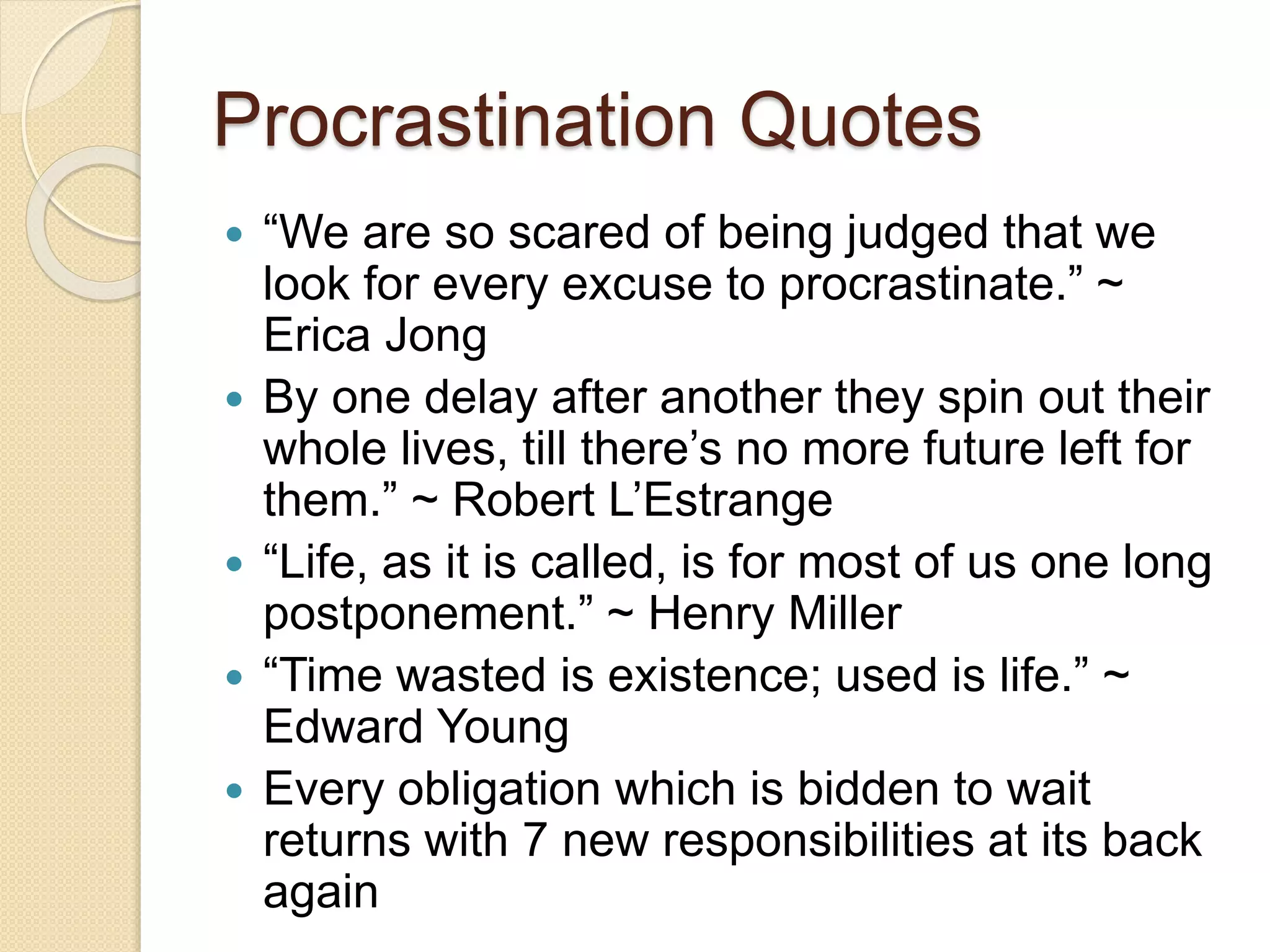 Procrastination Quotes
 “We are so scared of being judged that we
look for every excuse to procrastinate.” ~
Erica Jong
 By one delay after another they spin out their
whole lives, till there’s no more future left for
them.” ~ Robert L’Estrange
 “Life, as it is called, is for most of us one long
postponement.” ~ Henry Miller
 “Time wasted is existence; used is life.” ~
Edward Young
 Every obligation which is bidden to wait
returns with 7 new responsibilities at its back
again
 