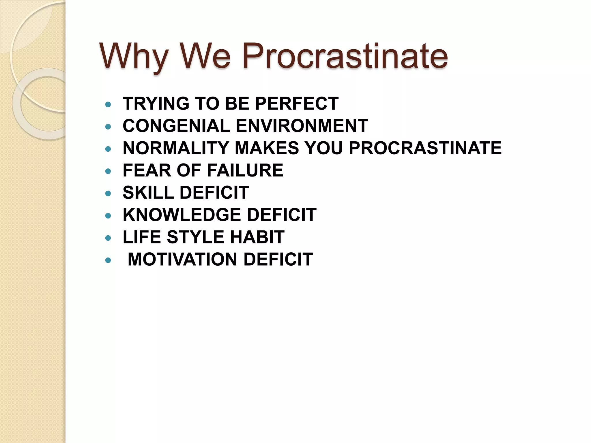Why We Procrastinate
 TRYING TO BE PERFECT
 CONGENIAL ENVIRONMENT
 NORMALITY MAKES YOU PROCRASTINATE
 FEAR OF FAILURE
 SKILL DEFICIT
 KNOWLEDGE DEFICIT
 LIFE STYLE HABIT
 MOTIVATION DEFICIT
 