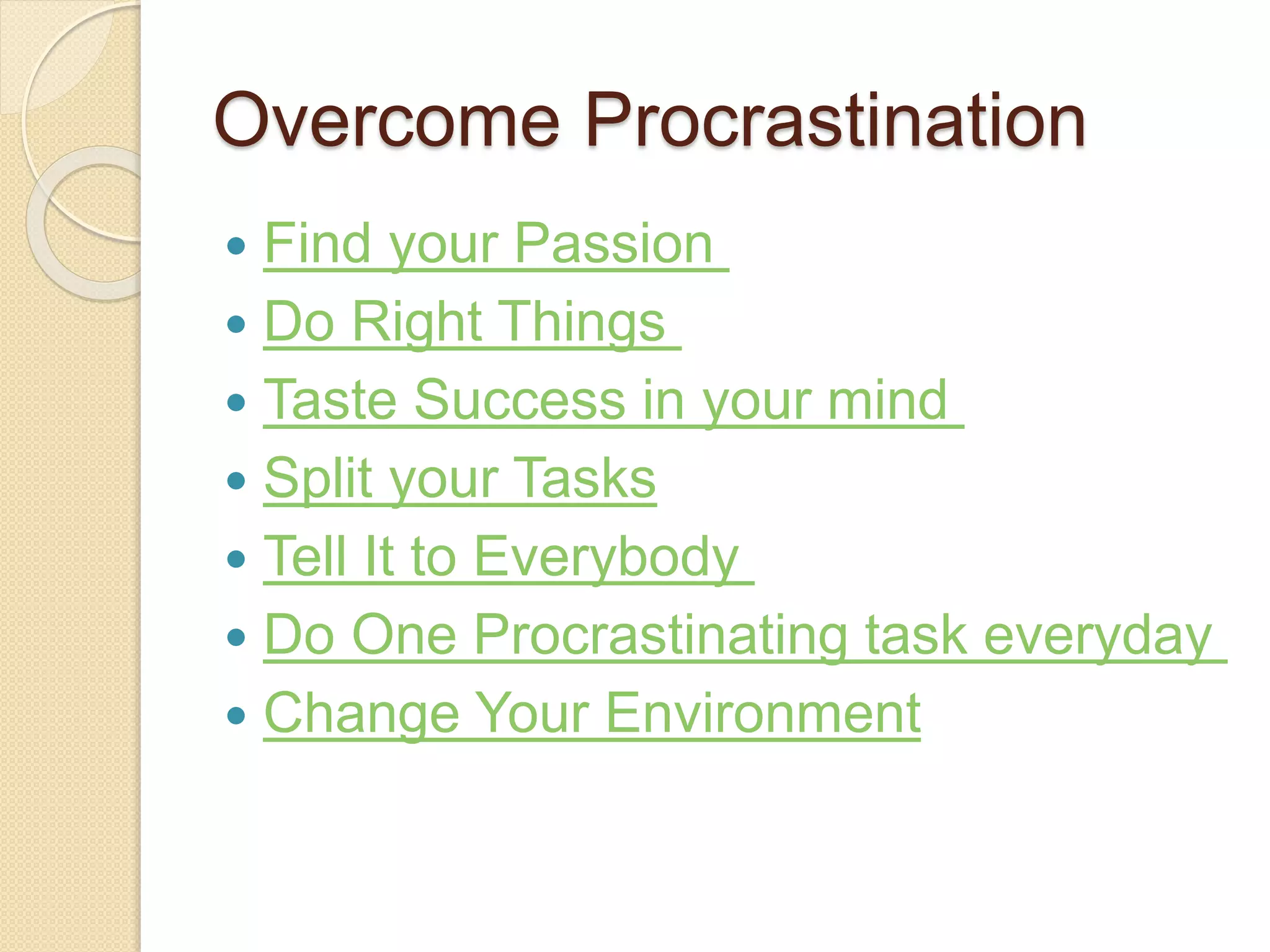 Overcome Procrastination
 Find your Passion
 Do Right Things
 Taste Success in your mind
 Split your Tasks
 Tell It to Everybody
 Do One Procrastinating task everyday
 Change Your Environment
 