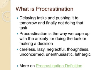 What is Procrastination
 Delaying tasks and pushing it to
tomorrow and finally not doing that
task
 Procrastination is the way we cope up
with the anxiety for doing the task or
making a decision
 careless, lazy, neglectful, thoughtless,
unconcerned, unenthusiastic, lethargic
 More on Procrastination Definition
 