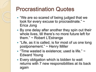 Procrastination Quotes
 “We are so scared of being judged that we
look for every excuse to procrastinate.” ~
Erica Jong
 By one delay after another they spin out their
whole lives, till there’s no more future left for
them.” ~ Robert L’Estrange
 “Life, as it is called, is for most of us one long
postponement.” ~ Henry Miller
 “Time wasted is existence; used is life.” ~
Edward Young
 Every obligation which is bidden to wait
returns with 7 new responsibilities at its back
again
 