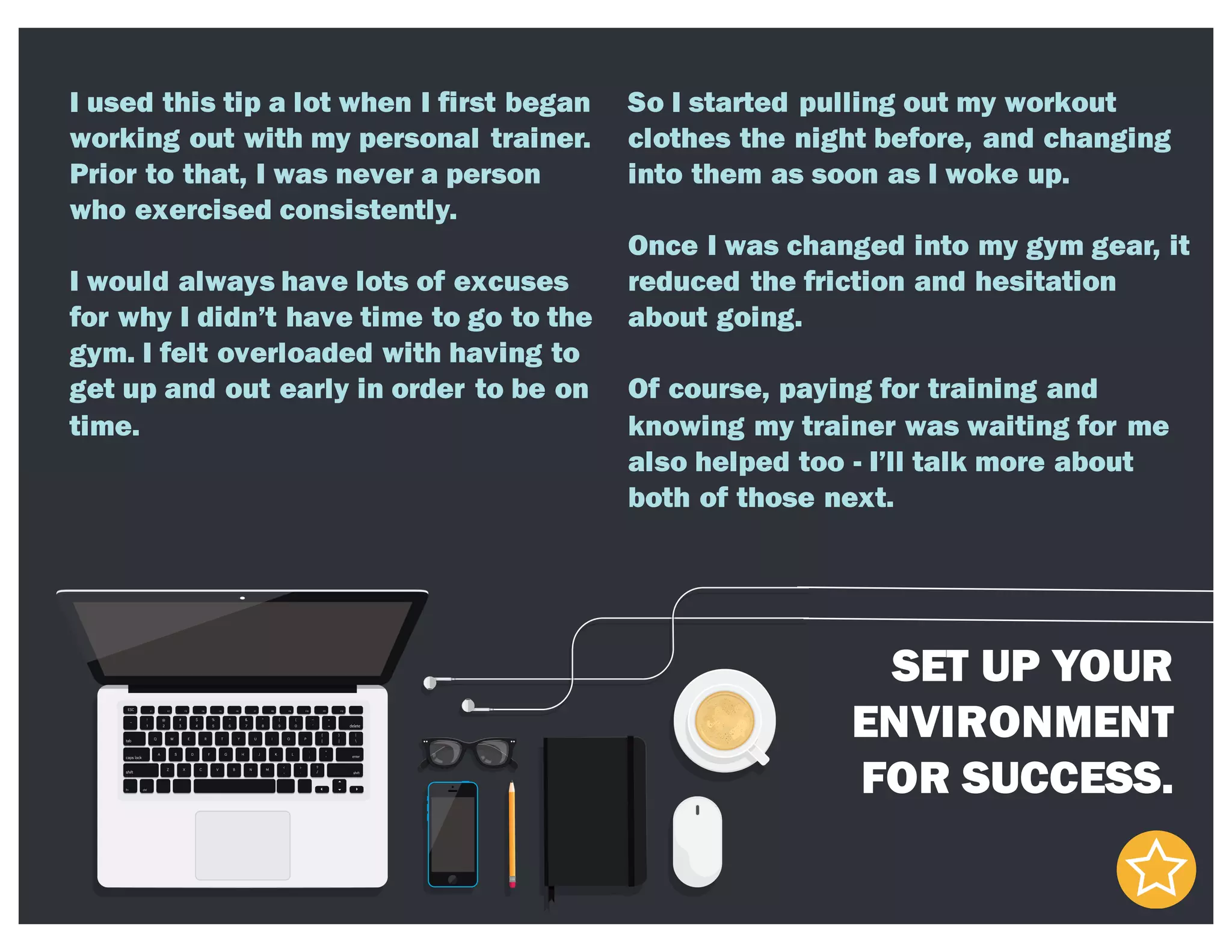 SET UP YOUR
ENVIRONMENT
FOR SUCCESS.
I used this tip a lot when I first began
working out with my personal trainer.
Prior to that, I was never a person
who exercised consistently.
I would always have lots of excuses
for why I didn’t have time to go to the
gym. I felt overloaded with having to
get up and out early in order to be on
time.
So I started pulling out my workout
clothes the night before, and changing
into them as soon as I woke up.
Once I was changed into my gym gear, it
reduced the friction and hesitation
about going.
Of course, paying for training and
knowing my trainer was waiting for me
also helped too - I’ll talk more about
both of those next.
 