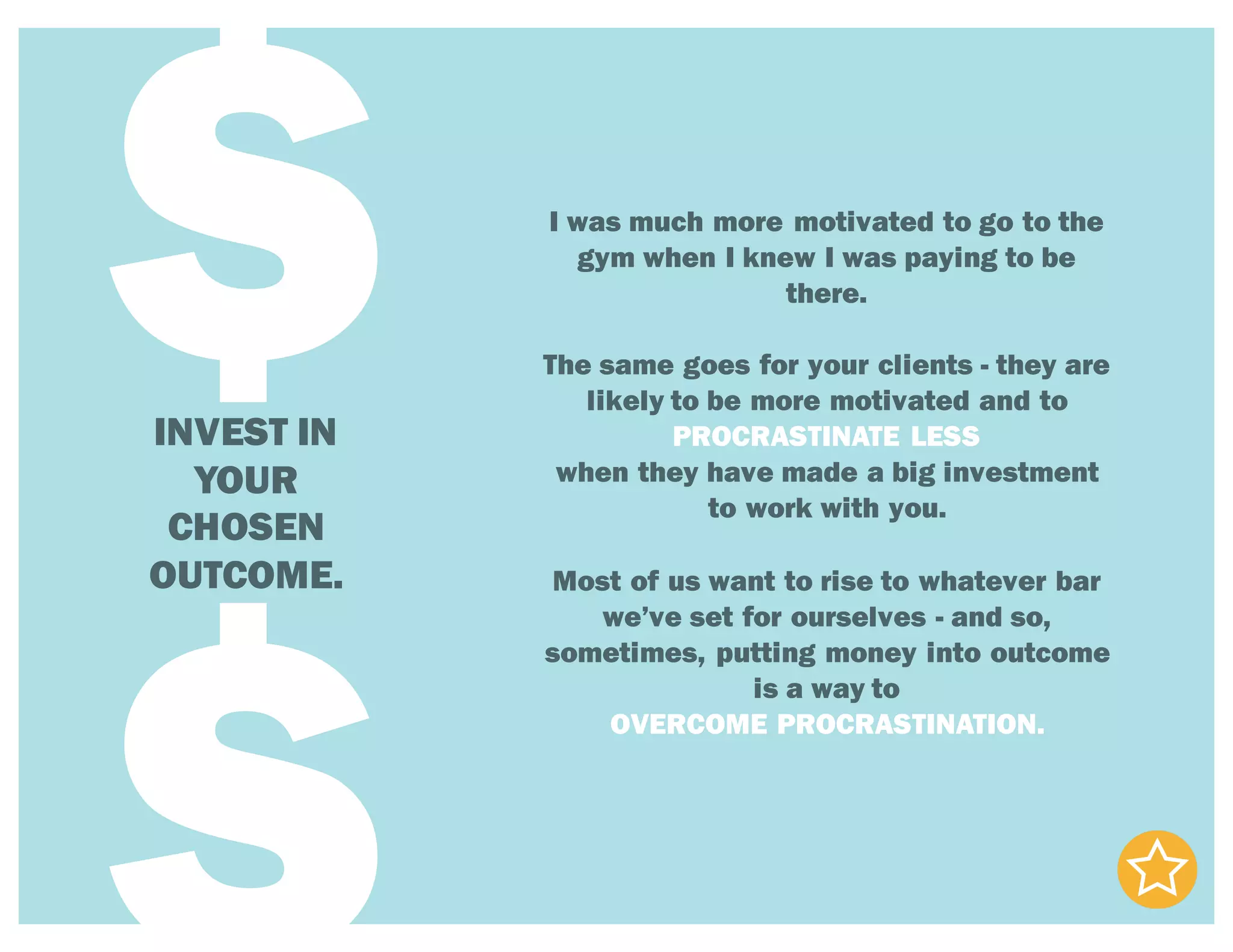 INVEST IN
YOUR
CHOSEN
OUTCOME.
$ I was much more motivated to go to the
gym when I knew I was paying to be
there.
The same goes for your clients - they are
likely to be more motivated and to
PROCRASTINATE LESS
when they have made a big investment
to work with you.
Most of us want to rise to whatever bar
we’ve set for ourselves - and so,
sometimes, putting money into outcome
is a way to
OVERCOME PROCRASTINATION.
 