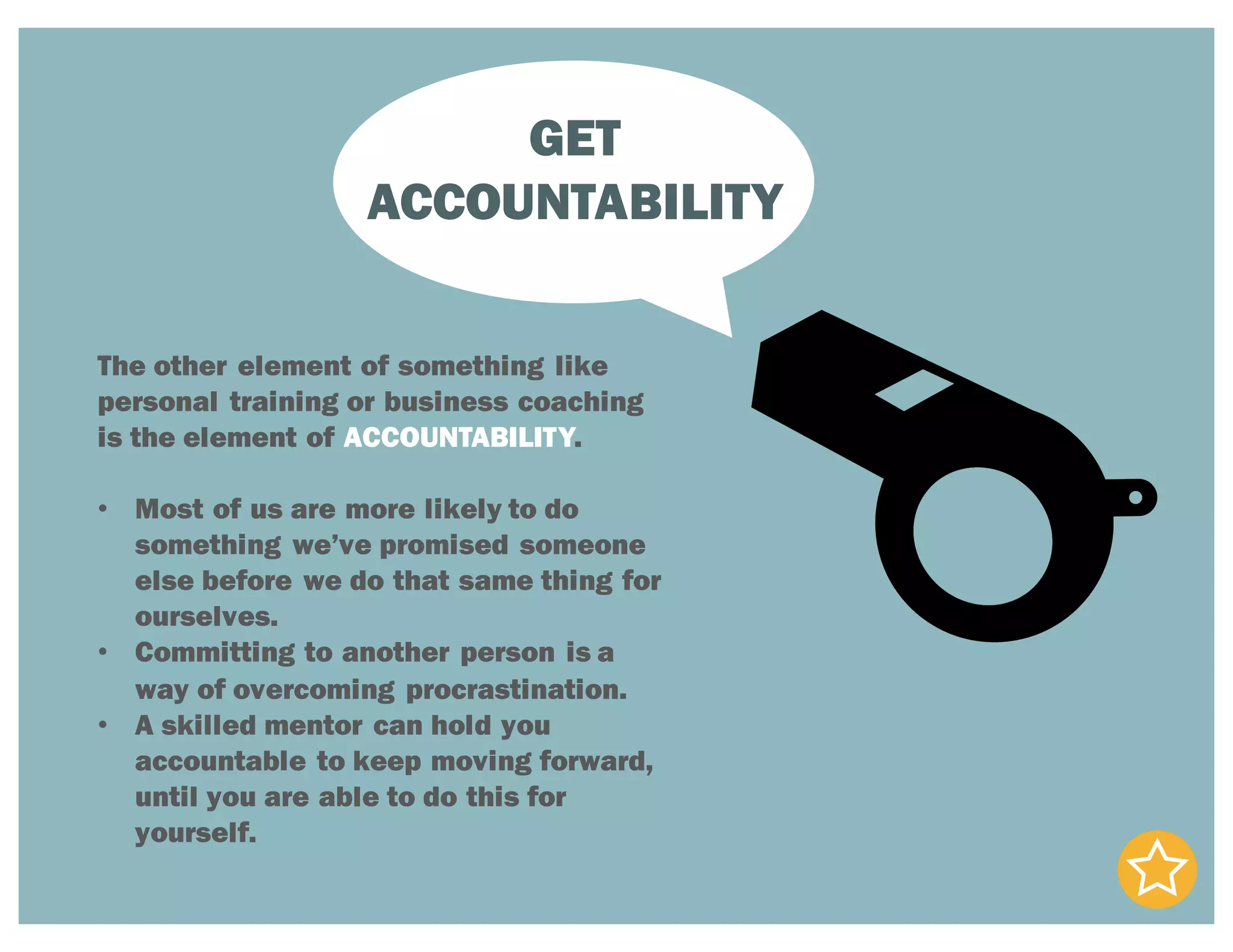 GET
ACCOUNTABILITY
The other element of something like
personal training or business coaching
is the element of ACCOUNTABILITY.
• Most of us are more likely to do
something we’ve promised someone
else before we do that same thing for
ourselves.
• Committing to another person is a
way of overcoming procrastination.
• A skilled mentor can hold you
accountable to keep moving forward,
until you are able to do this for
yourself.
 
