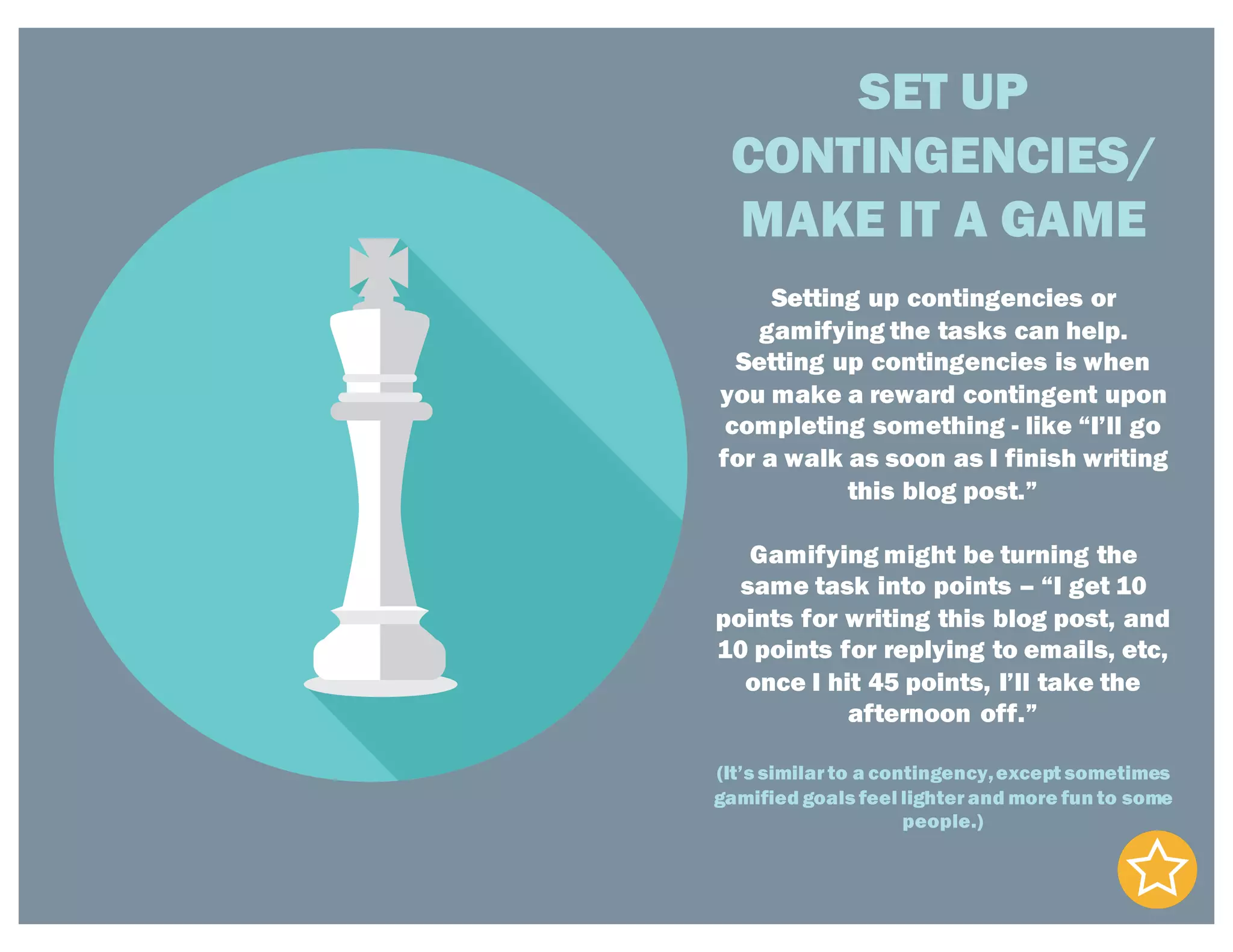 SET UP
CONTINGENCIES/
MAKE IT A GAME
Setting up contingencies or
gamifying the tasks can help.
Setting up contingencies is when
you make a reward contingent upon
completing something - like “I’ll go
for a walk as soon as I finish writing
this blog post.”
Gamifying might be turning the
same task into points – “I get 10
points for writing this blog post, and
10 points for replying to emails, etc,
once I hit 45 points, I’ll take the
afternoon off.”
(It’s similar to a contingency,except sometimes
gamified goals feel lighter and more fun to some
people.)
 