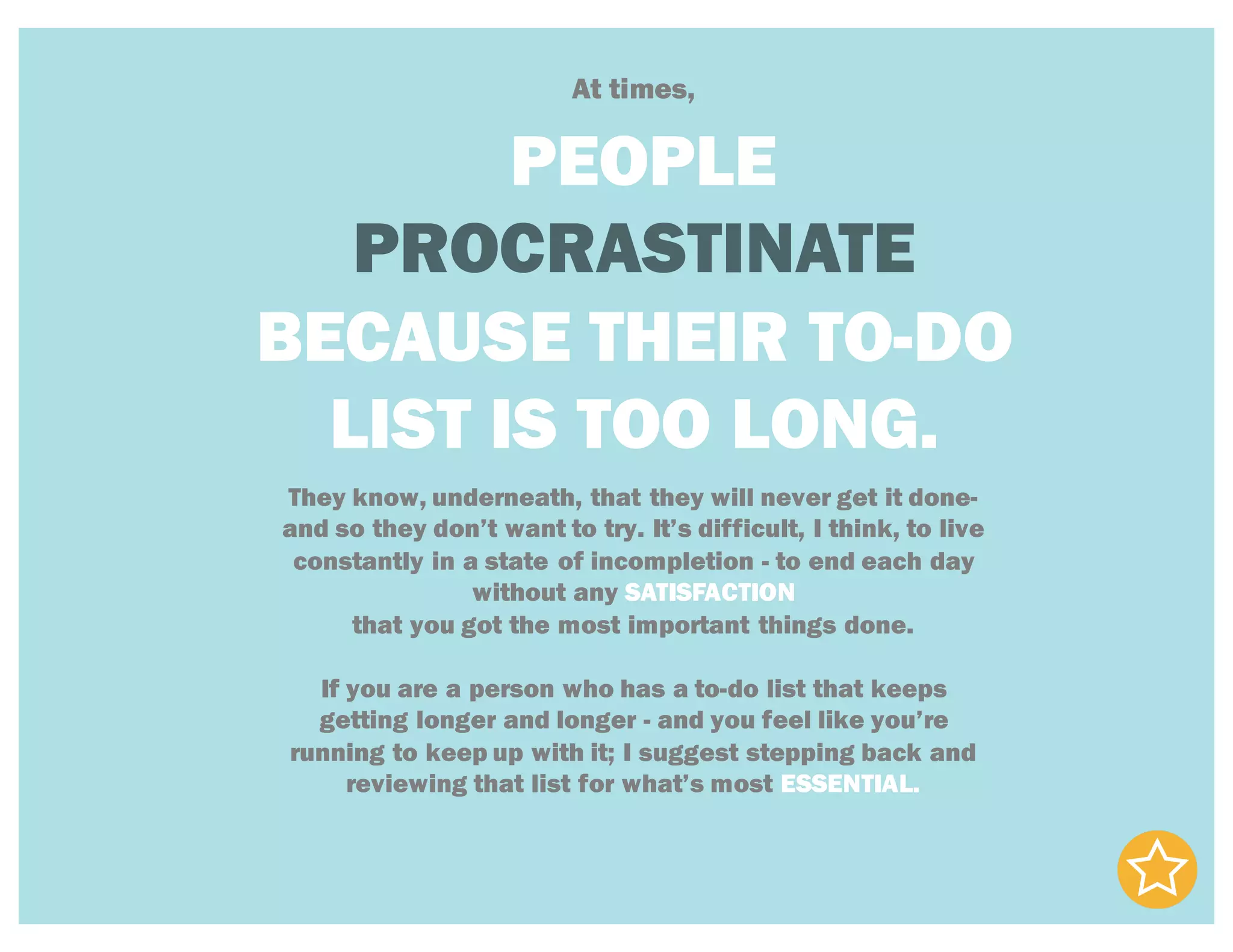 At times,
PEOPLE
PROCRASTINATE
BECAUSE THEIR TO-DO
LIST IS TOO LONG.
They know, underneath, that they will never get it done-
and so they don’t want to try. It’s difficult, I think, to live
constantly in a state of incompletion - to end each day
without any SATISFACTION
that you got the most important things done.
If you are a person who has a to-do list that keeps
getting longer and longer - and you feel like you’re
running to keep up with it; I suggest stepping back and
reviewing that list for what’s most ESSENTIAL.
 