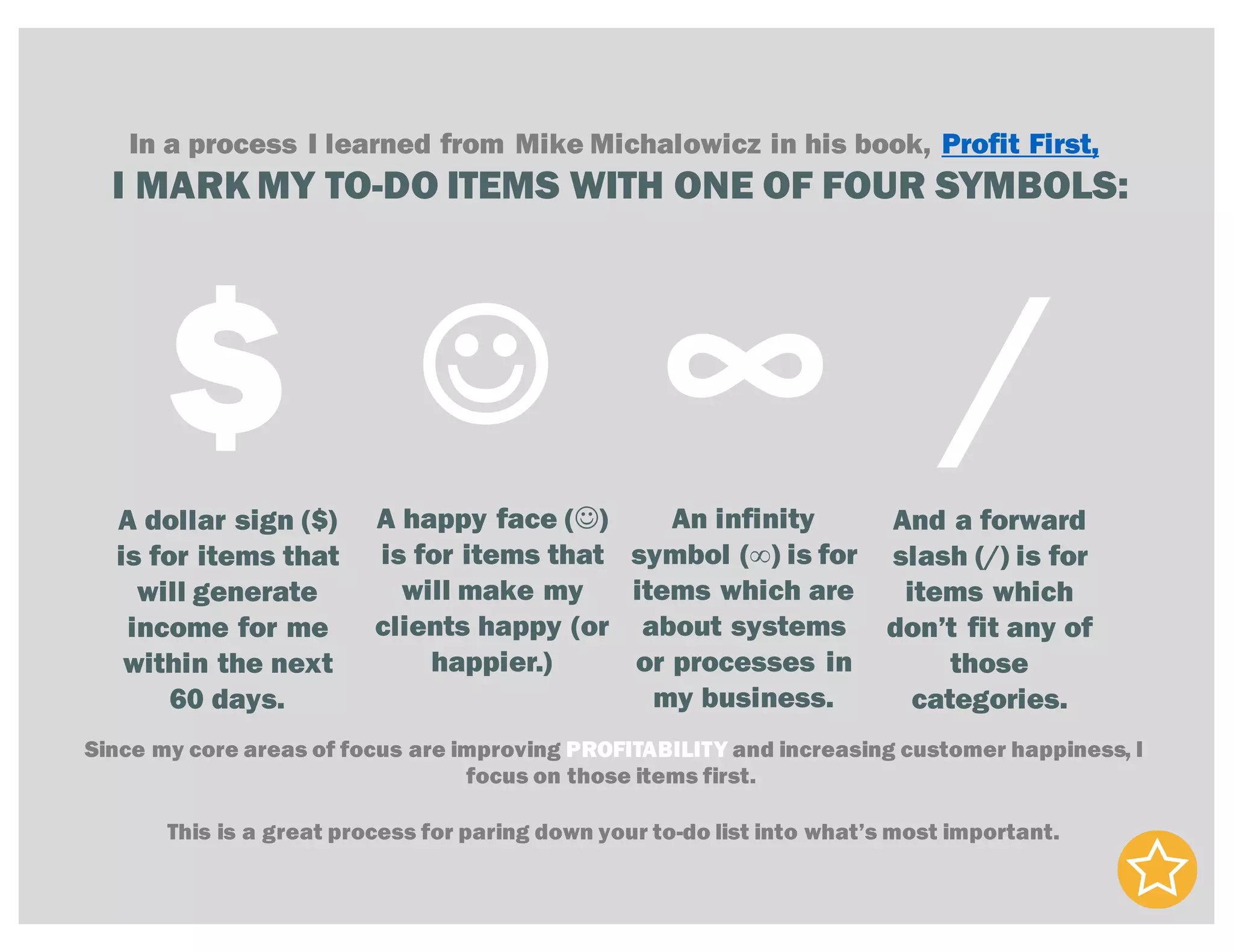 In a process I learned from Mike Michalowicz in his book, Profit First,
I MARK MY TO-DO ITEMS WITH ONE OF FOUR SYMBOLS:
$ ∞J /A dollar sign ($)
is for items that
will generate
income for me
within the next
60 days.
A happy face (J)
is for items that
will make my
clients happy (or
happier.)
An infinity
symbol (∞) is for
items which are
about systems
or processes in
my business.
And a forward
slash (/) is for
items which
don’t fit any of
those
categories.
Since my core areas of focus are improving PROFITABILITY and increasing customer happiness, I
focus on those items first.
This is a great process for paring down your to-do list into what’s most important.
 