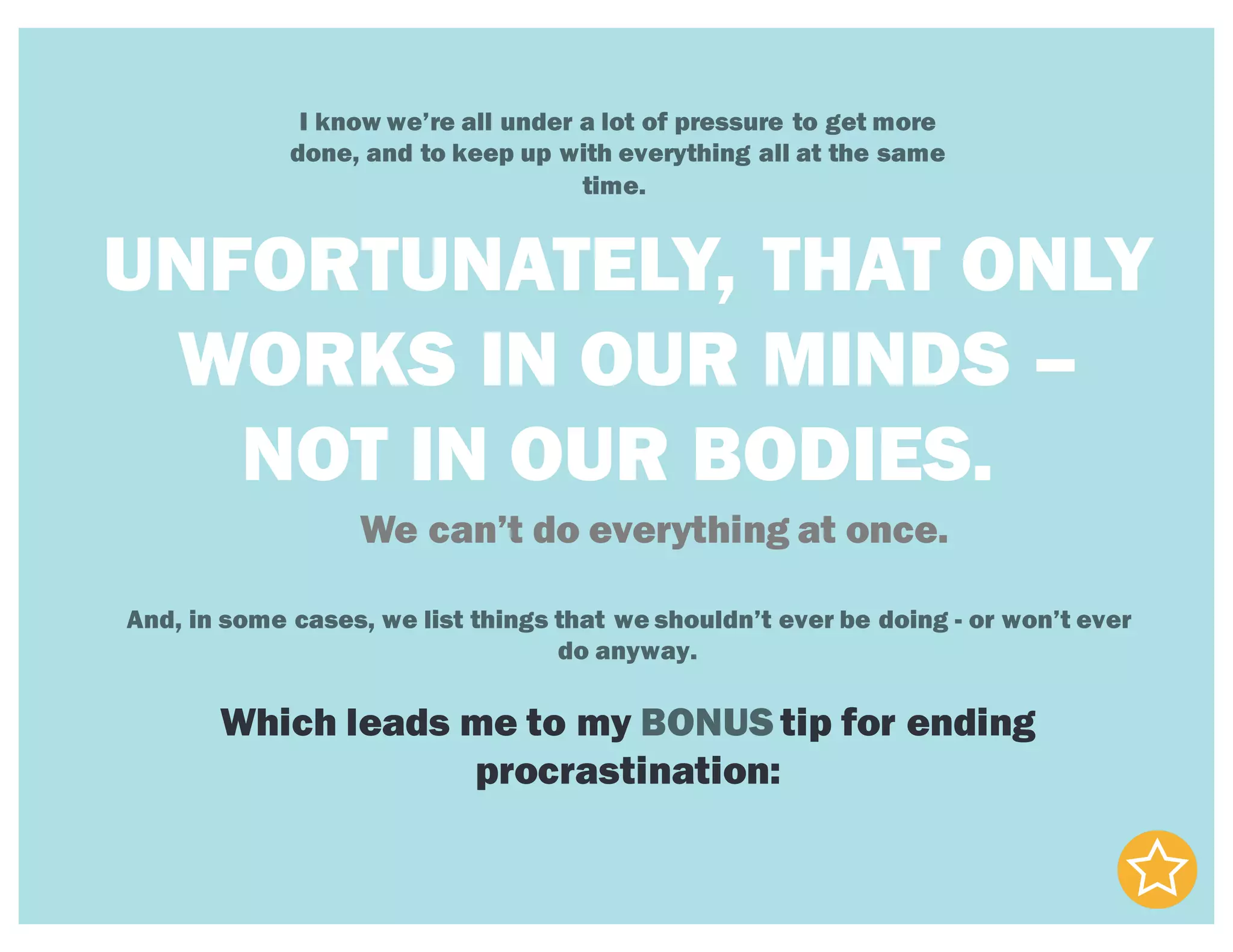 I know we’re all under a lot of pressure to get more
done, and to keep up with everything all at the same
time.
UNFORTUNATELY, THAT ONLY
WORKS IN OUR MINDS –
NOT IN OUR BODIES.
We can’t do everything at once.
And, in some cases, we list things that we shouldn’t ever be doing - or won’t ever
do anyway.
Which leads me to my BONUS tip for ending
procrastination:
 