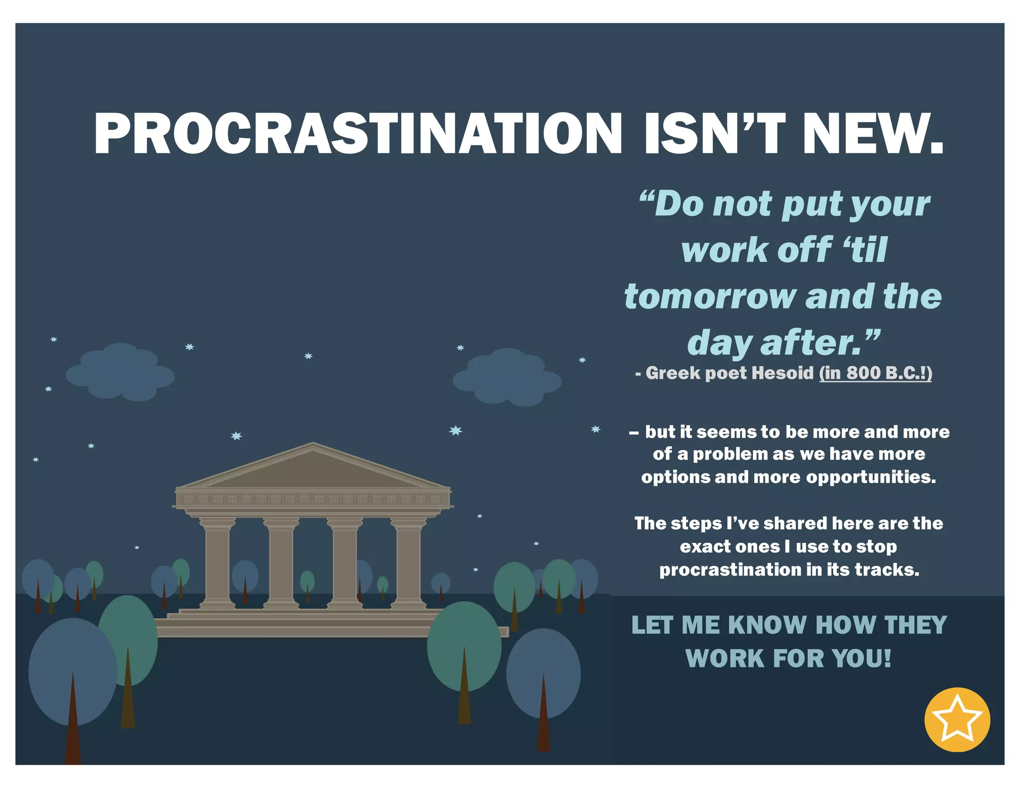 PROCRASTINATION ISN’T NEW.
“Do not put your
work off ‘til
tomorrow and the
day after.”
- Greek poet Hesoid (in 800 B.C.!)
– but it seems to be more and more
of a problem as we have more
options and more opportunities.
The steps I’ve shared here are the
exact ones I use to stop
procrastination in its tracks.
LET ME KNOW HOW THEY
WORK FOR YOU!
 