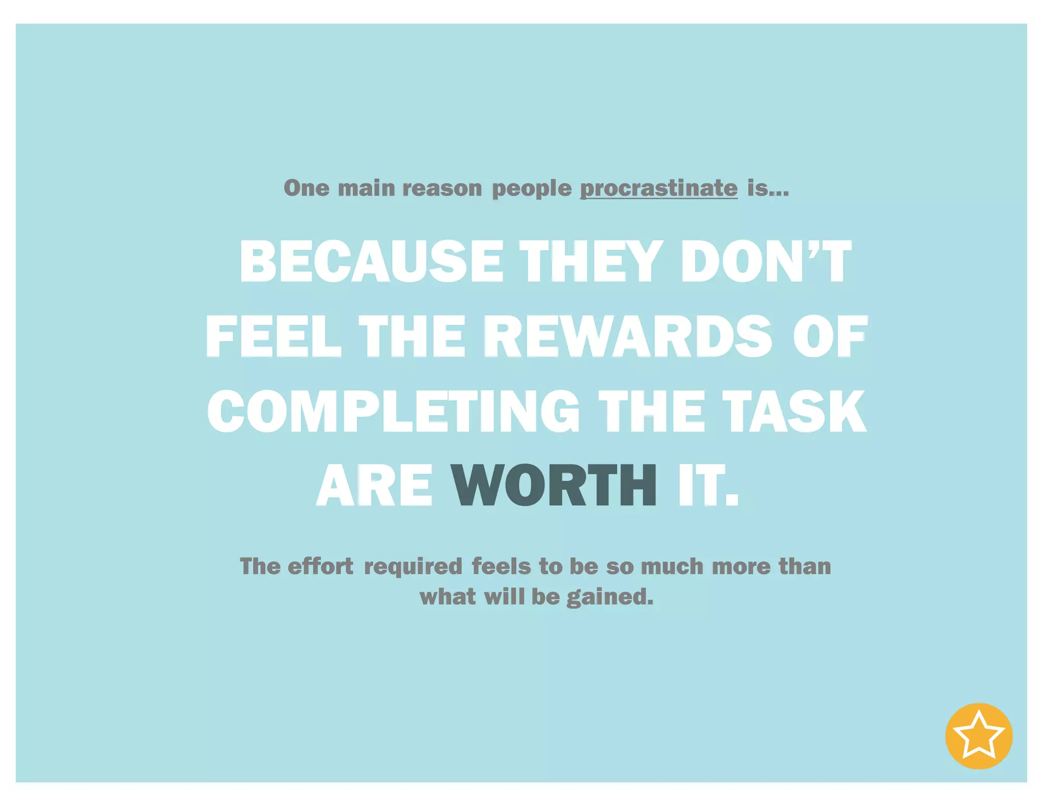 One main reason people procrastinate is…
BECAUSE THEY DON’T
FEEL THE REWARDS OF
COMPLETING THE TASK
ARE WORTH IT.
The effort required feels to be so much more than
what will be gained.
 