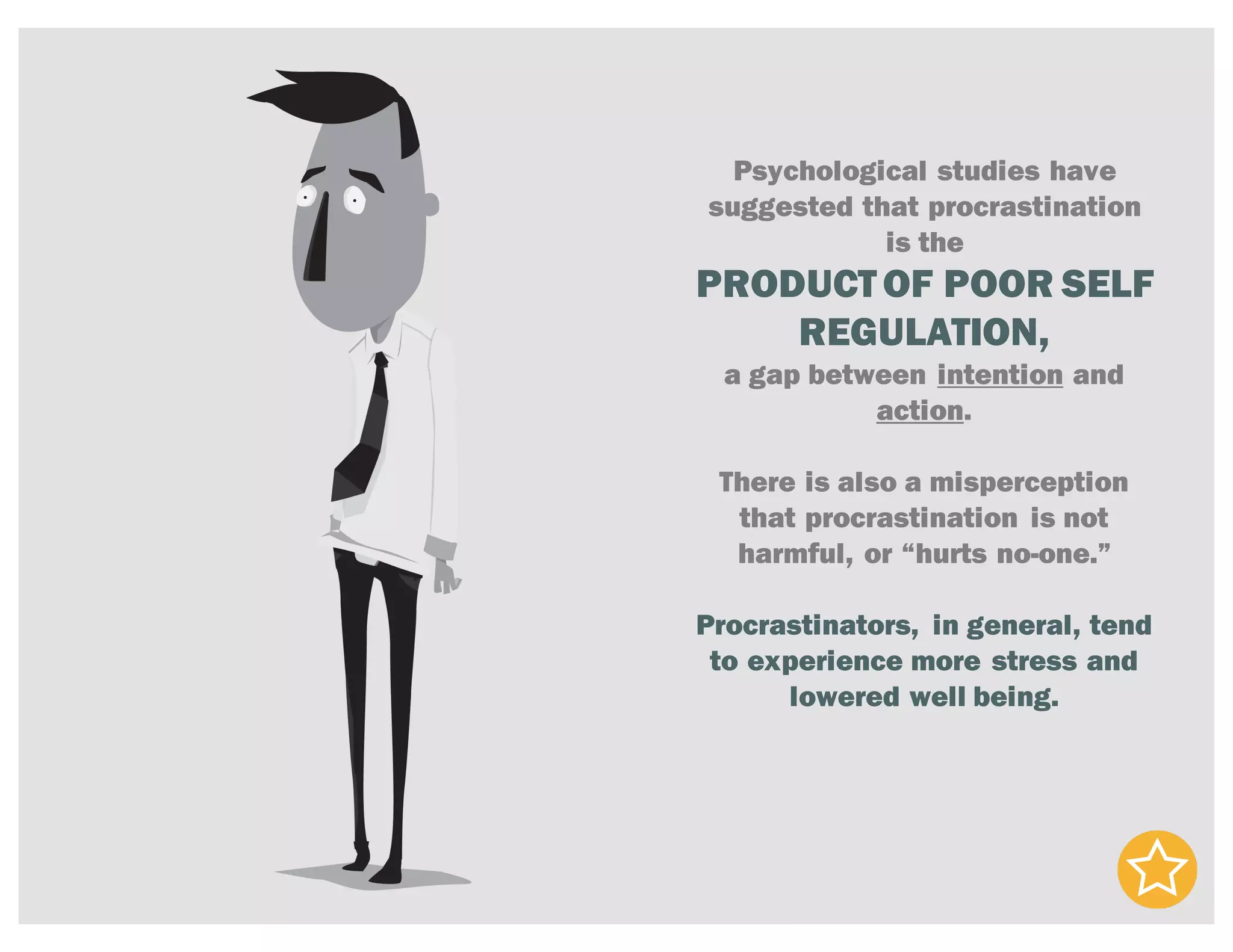 Psychological studies have
suggested that procrastination
is the
PRODUCTOF POOR SELF
REGULATION,
a gap between intention and
action.
There is also a misperception
that procrastination is not
harmful, or “hurts no-one.”
Procrastinators, in general, tend
to experience more stress and
lowered well being.
 