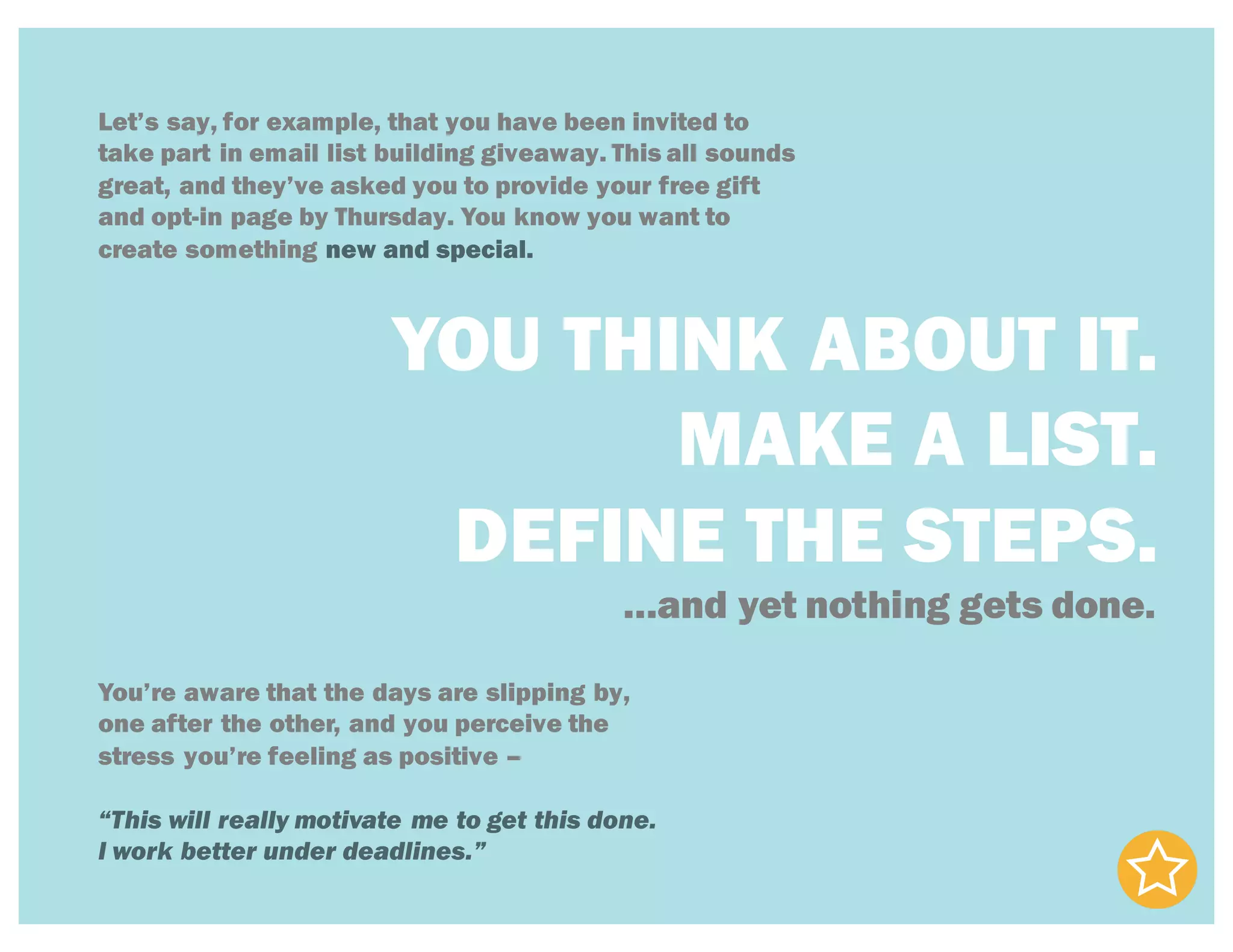 Let’s say, for example, that you have been invited to
take part in email list building giveaway. This all sounds
great, and they’ve asked you to provide your free gift
and opt-in page by Thursday. You know you want to
create something new and special.
YOU THINK ABOUT IT.
MAKE A LIST.
DEFINE THE STEPS.
…and yet nothing gets done.
You’re aware that the days are slipping by,
one after the other, and you perceive the
stress you’re feeling as positive –
“This will really motivate me to get this done.
I work better under deadlines.”
 