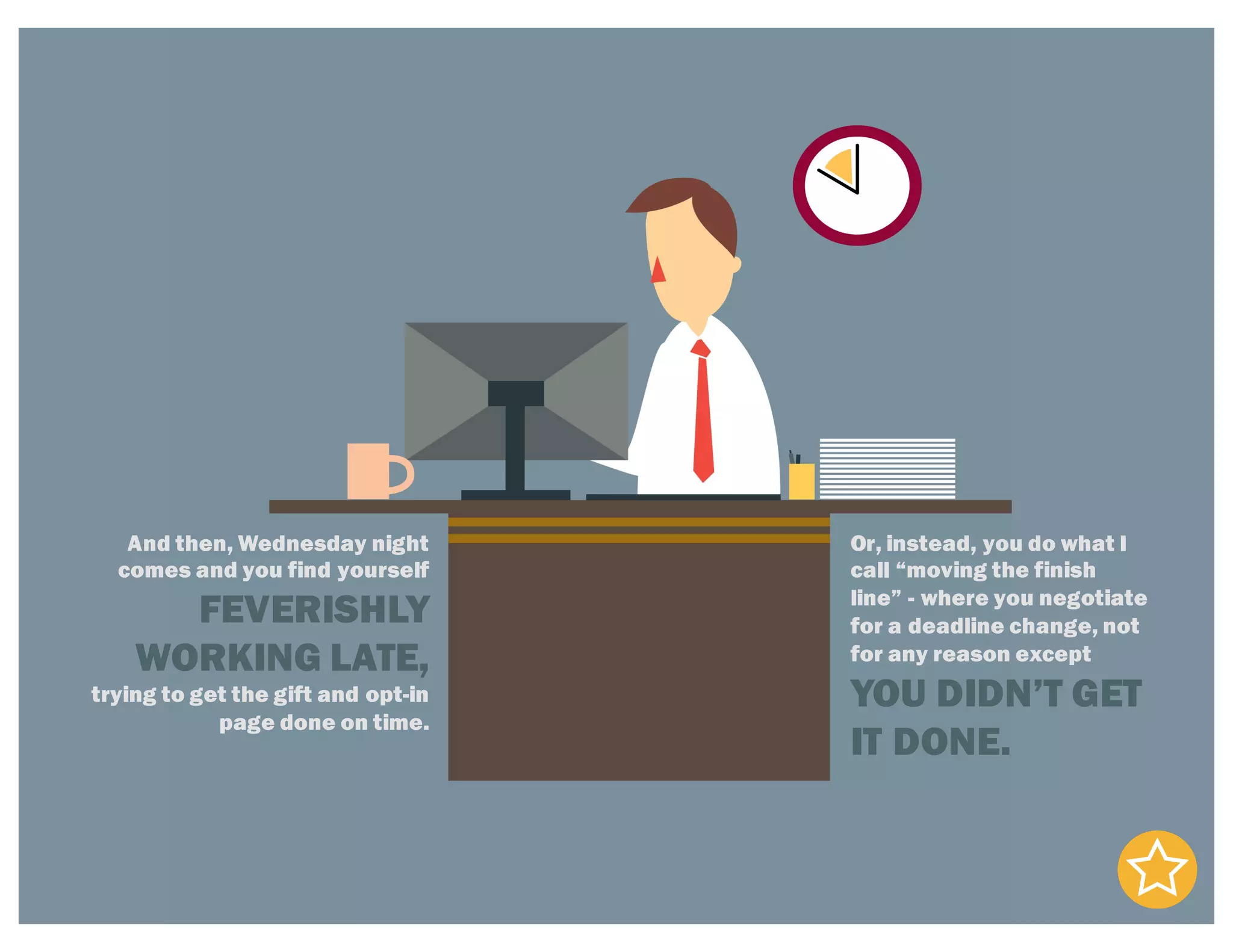 And then, Wednesday night
comes and you find yourself
FEVERISHLY
WORKING LATE,
trying to get the gift and opt-in
page done on time.
Or, instead, you do what I
call “moving the finish
line” - where you negotiate
for a deadline change, not
for any reason except
YOU DIDN’T GET
IT DONE.
 