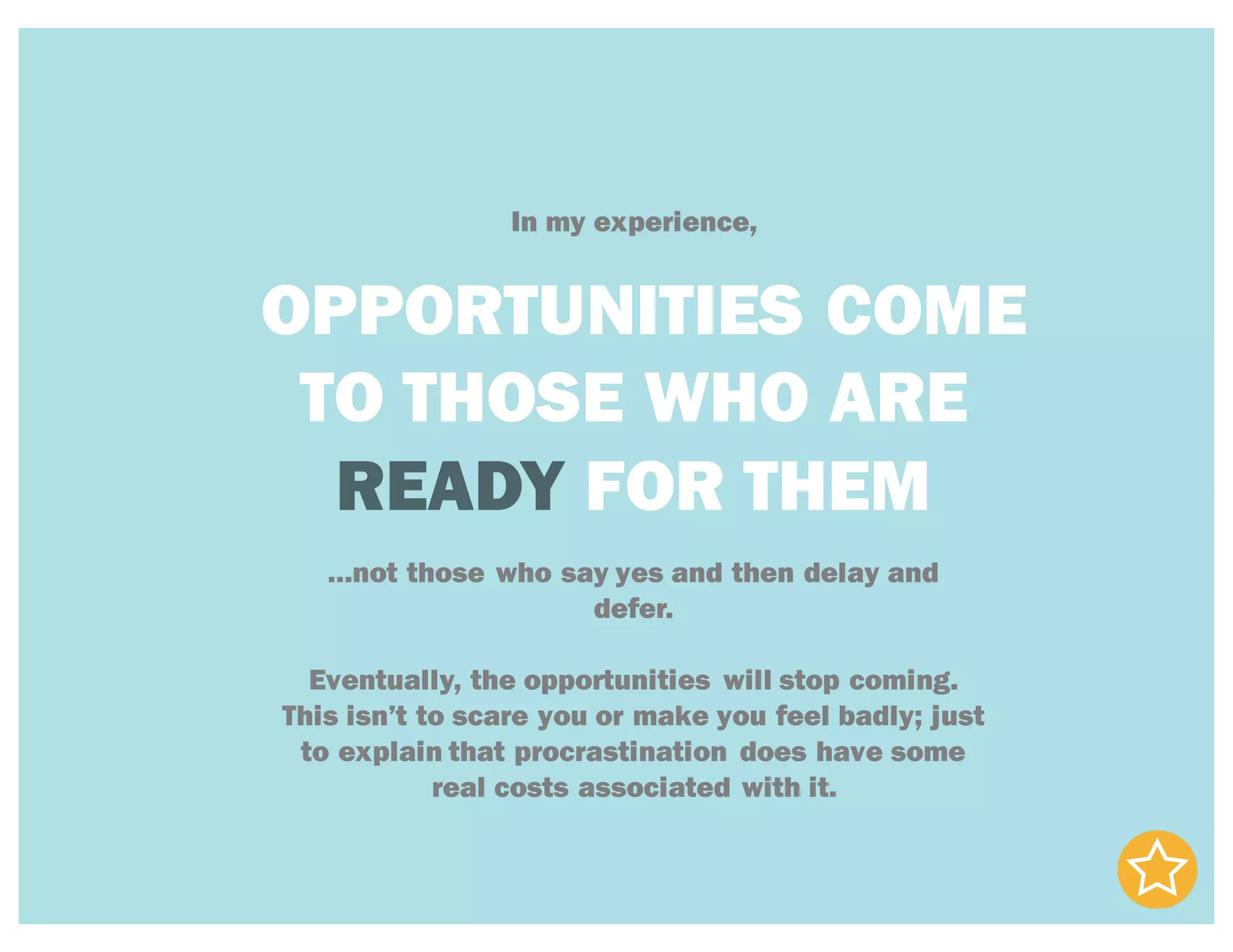 In my experience,
OPPORTUNITIES COME
TO THOSE WHO ARE
READY FOR THEM
…not those who say yes and then delay and
defer.
Eventually, the opportunities will stop coming.
This isn’t to scare you or make you feel badly; just
to explain that procrastination does have some
real costs associated with it.
 