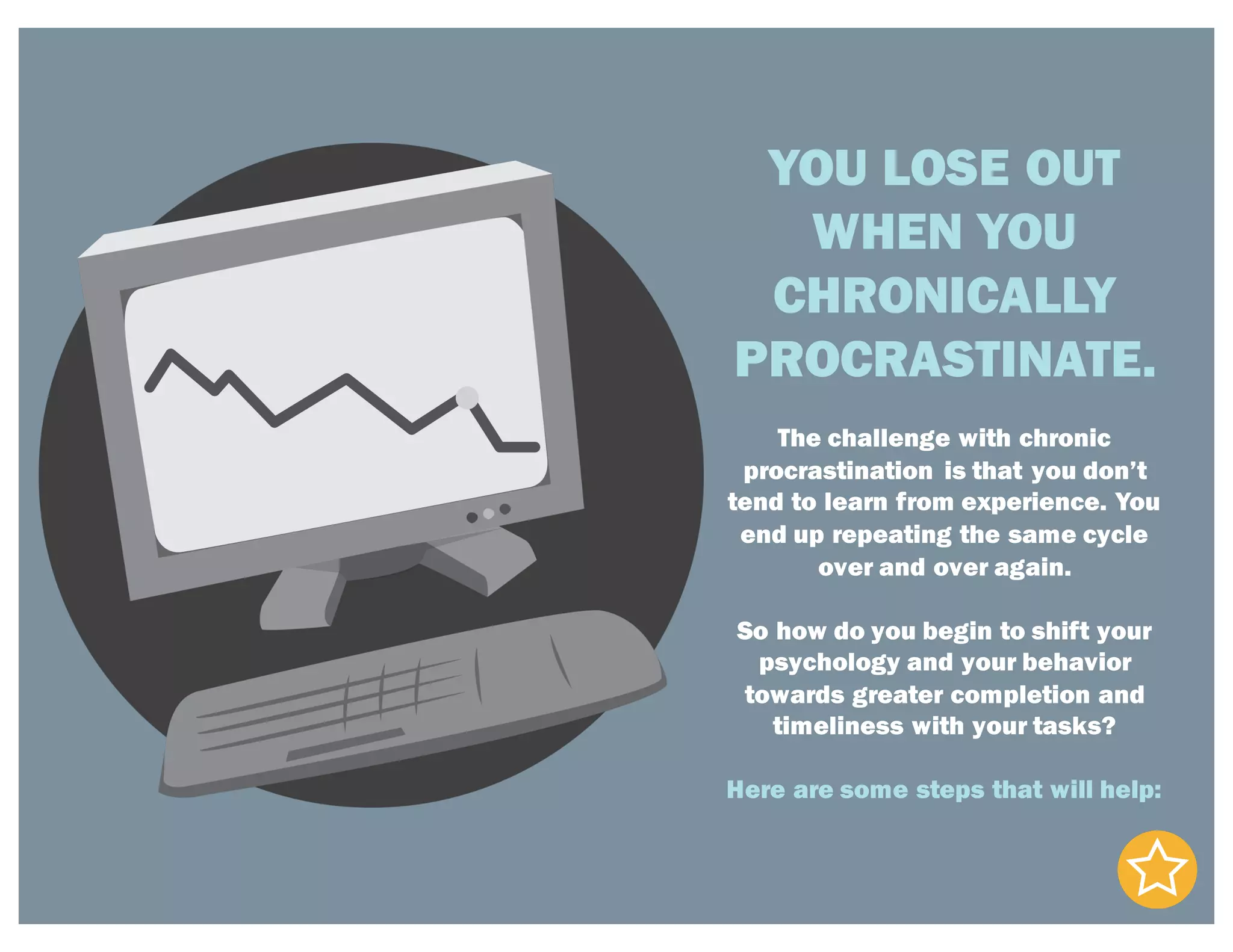 YOU LOSE OUT
WHEN YOU
CHRONICALLY
PROCRASTINATE.
The challenge with chronic
procrastination is that you don’t
tend to learn from experience. You
end up repeating the same cycle
over and over again.
So how do you begin to shift your
psychology and your behavior
towards greater completion and
timeliness with your tasks?
Here are some steps that will help:
 