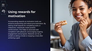 Using rewards for
motivation
Incorporating rewards as motivation tools can
enhance productivity and reduce procrastination. By
setting small rewards for completing tasks or
milestones, individuals create positive
reinforcement. This helps to associate task
completion with pleasure, encouraging ongoing
engagement and progress. Rewards can be as
simple as taking a break or enjoying a treat after
achieving a goal.
 