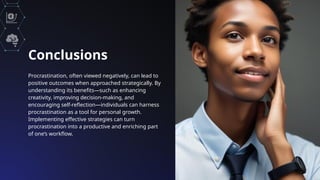 Conclusions
Procrastination, often viewed negatively, can lead to
positive outcomes when approached strategically. By
understanding its benefits—such as enhancing
creativity, improving decision-making, and
encouraging self-reflection—individuals can harness
procrastination as a tool for personal growth.
Implementing effective strategies can turn
procrastination into a productive and enriching part
of one’s workflow.
 