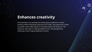 Enhances creativity
Procrastination can provide the mental space needed for creative
thinking. When individuals step back from tasks, they allow their minds
to wander, which often leads to innovative ideas and solutions. This
break can also help in viewing problems from new perspectives,
fostering a more original approach to work.
 