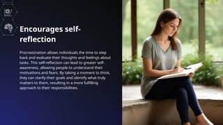 Encourages self-
reflection
Procrastination allows individuals the time to step
back and evaluate their thoughts and feelings about
tasks. This self-reflection can lead to greater self-
awareness, allowing people to understand their
motivations and fears. By taking a moment to think,
they can clarify their goals and identify what truly
matters to them, resulting in a more fulfilling
approach to their responsibilities.
 