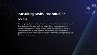 Breaking tasks into smaller
parts
Dividing large tasks into smaller, manageable units can make them seem
less daunting. This approach not only reduces procrastination by
allowing individuals to tackle smaller goals, but also gives a sense of
accomplishment as each segment is completed. This incremental
progress can build motivation and boost confidence, paving the way for
larger achievements.
 