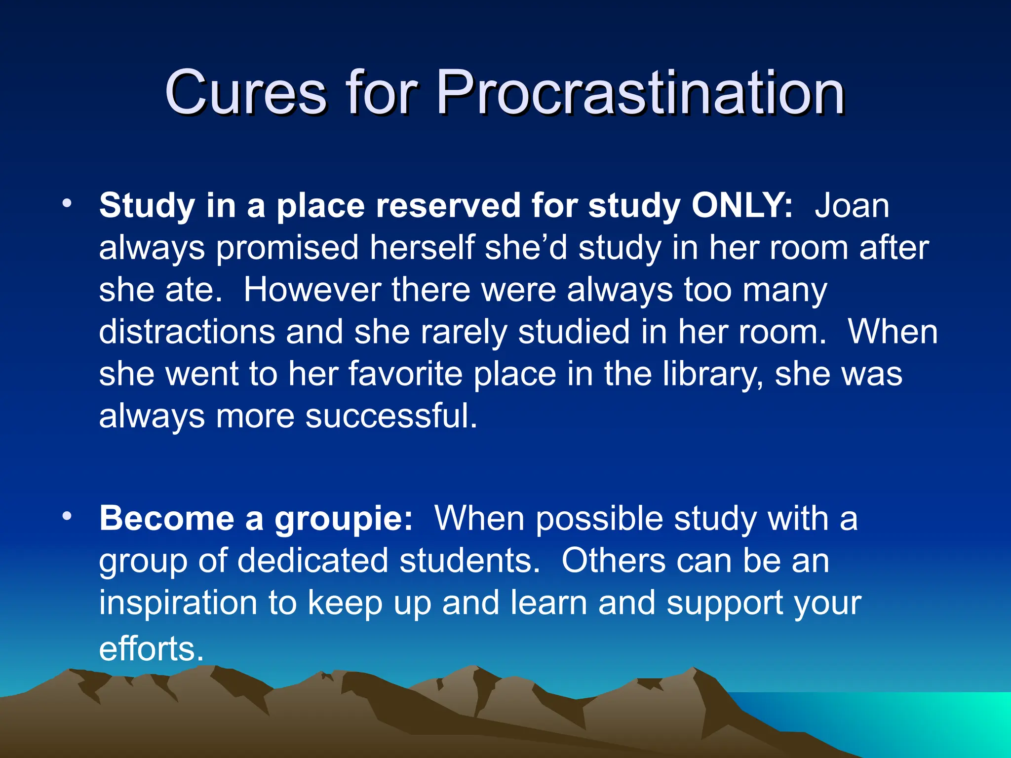 Cures for Procrastination
Cures for Procrastination
• Study in a place reserved for study ONLY: Joan
always promised herself she’d study in her room after
she ate. However there were always too many
distractions and she rarely studied in her room. When
she went to her favorite place in the library, she was
always more successful.
• Become a groupie: When possible study with a
group of dedicated students. Others can be an
inspiration to keep up and learn and support your
efforts.
 