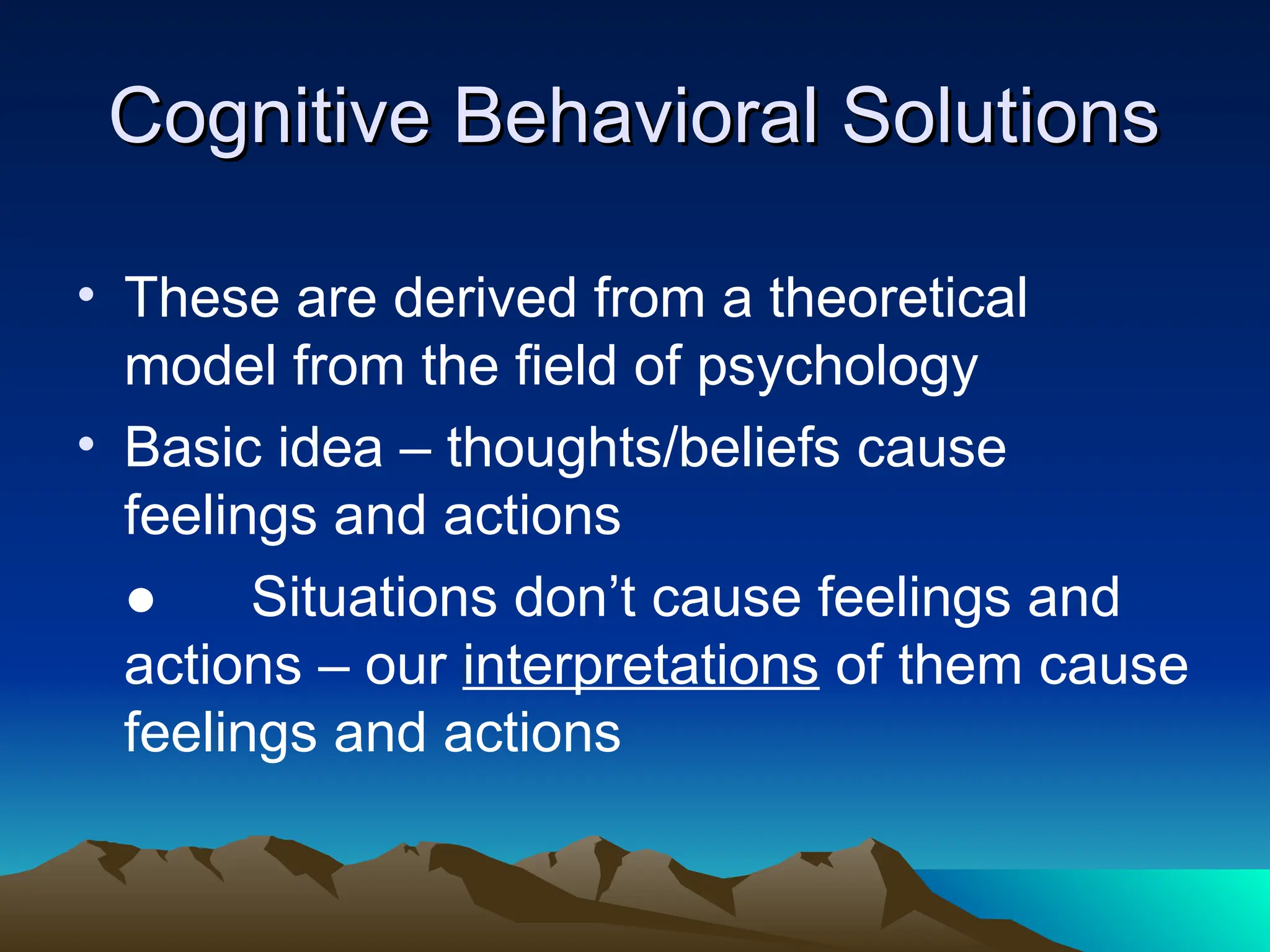 Cognitive Behavioral Solutions
Cognitive Behavioral Solutions
• These are derived from a theoretical
model from the field of psychology
• Basic idea – thoughts/beliefs cause
feelings and actions
● Situations don’t cause feelings and
actions – our interpretations of them cause
feelings and actions
 