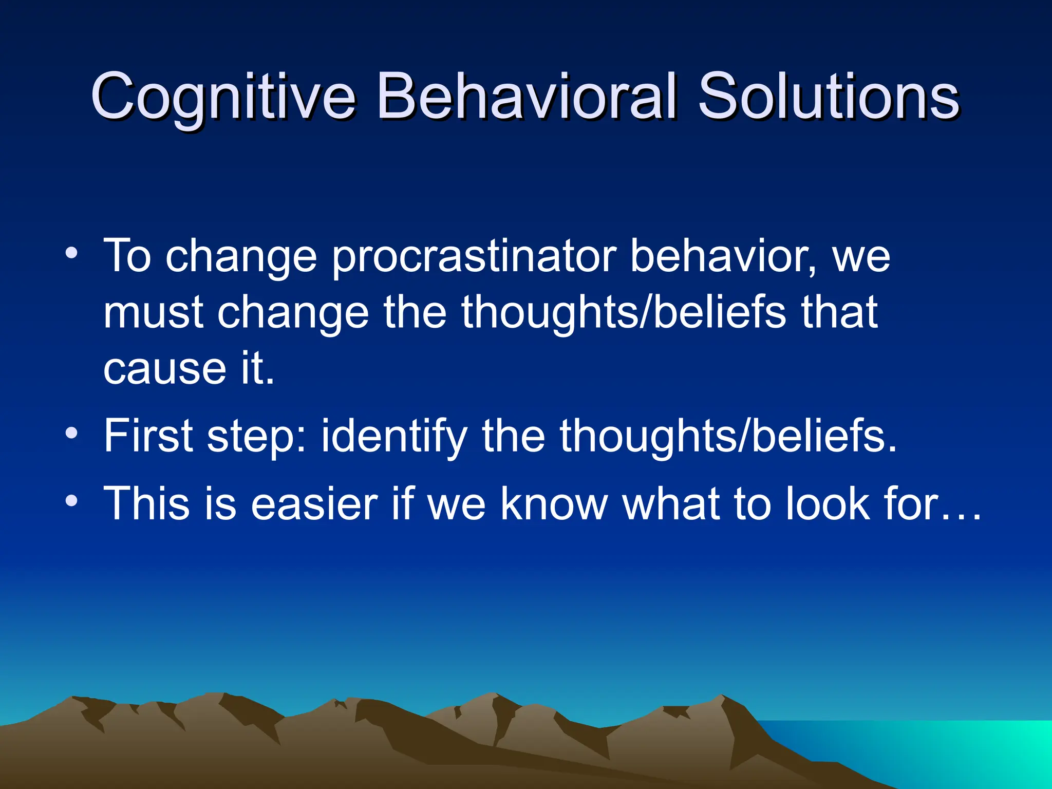Cognitive Behavioral Solutions
Cognitive Behavioral Solutions
• To change procrastinator behavior, we
must change the thoughts/beliefs that
cause it.
• First step: identify the thoughts/beliefs.
• This is easier if we know what to look for…
 