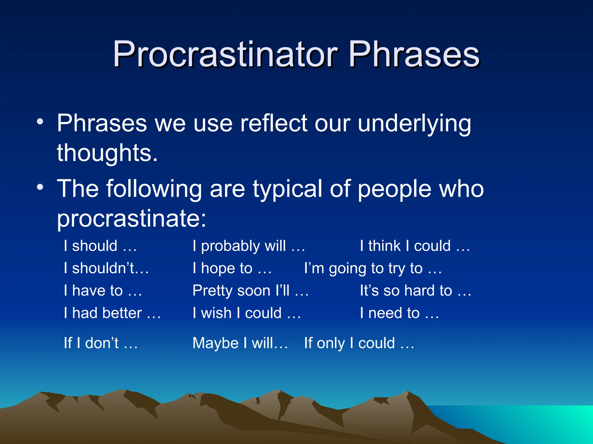 Procrastinator Phrases
Procrastinator Phrases
• Phrases we use reflect our underlying
thoughts.
• The following are typical of people who
procrastinate:
I should … I probably will … I think I could …
I shouldn’t… I hope to … I’m going to try to …
I have to … Pretty soon I’ll … It’s so hard to …
I had better … I wish I could … I need to …
If I don’t … Maybe I will… If only I could …
 