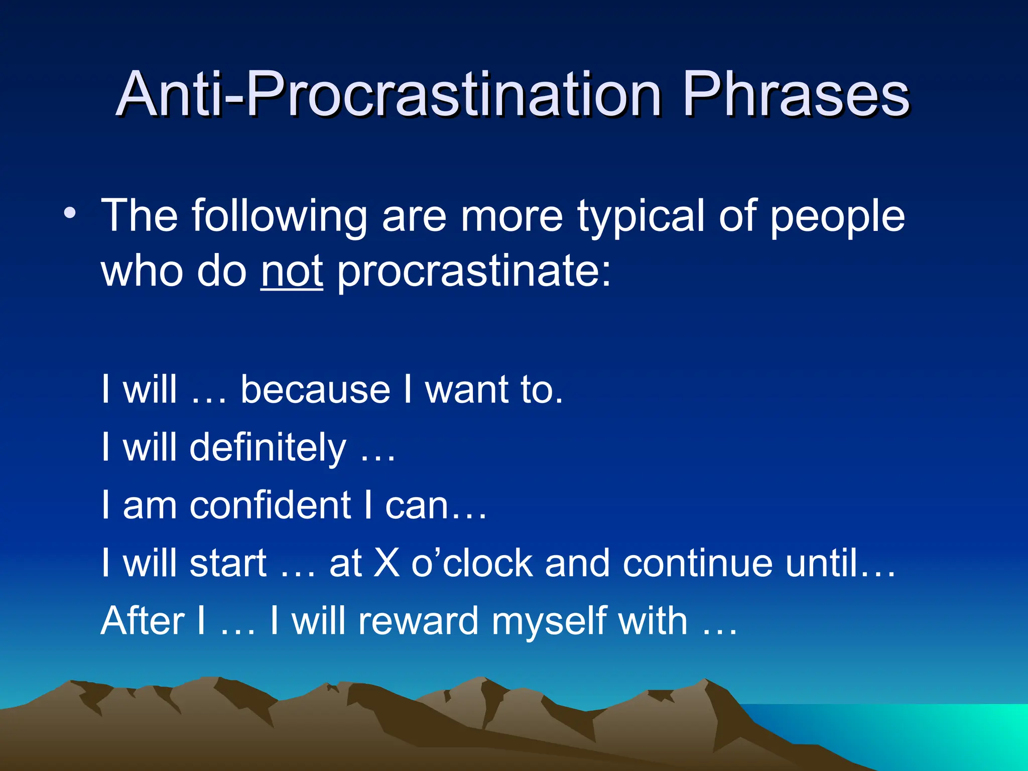 Anti-Procrastination Phrases
Anti-Procrastination Phrases
• The following are more typical of people
who do not procrastinate:
I will … because I want to.
I will definitely …
I am confident I can…
I will start … at X o’clock and continue until…
After I … I will reward myself with …
 