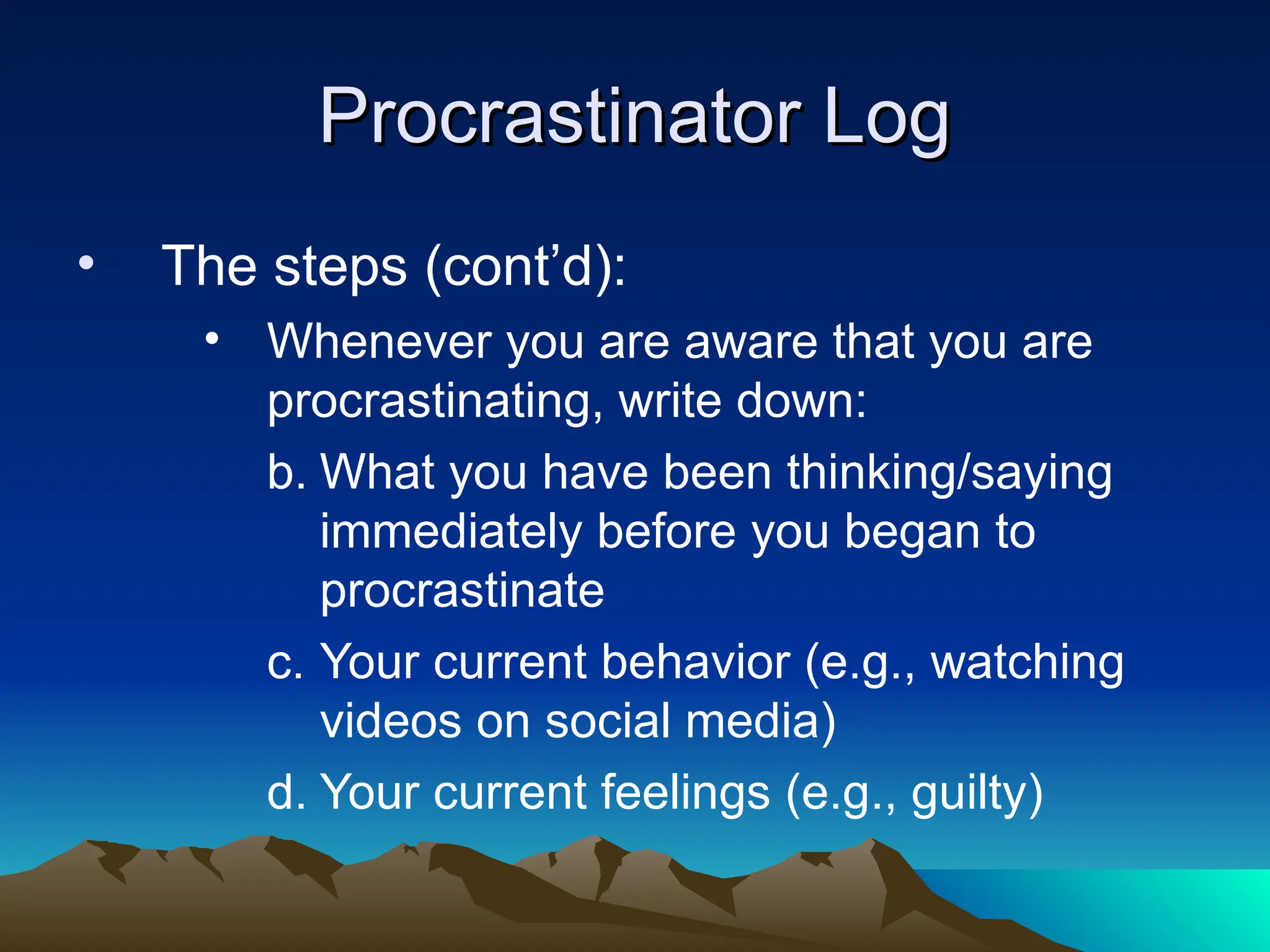 Procrastinator Log
Procrastinator Log
• The steps (cont’d):
• Whenever you are aware that you are
procrastinating, write down:
b. What you have been thinking/saying
immediately before you began to
procrastinate
c. Your current behavior (e.g., watching
videos on social media)
d. Your current feelings (e.g., guilty)
 