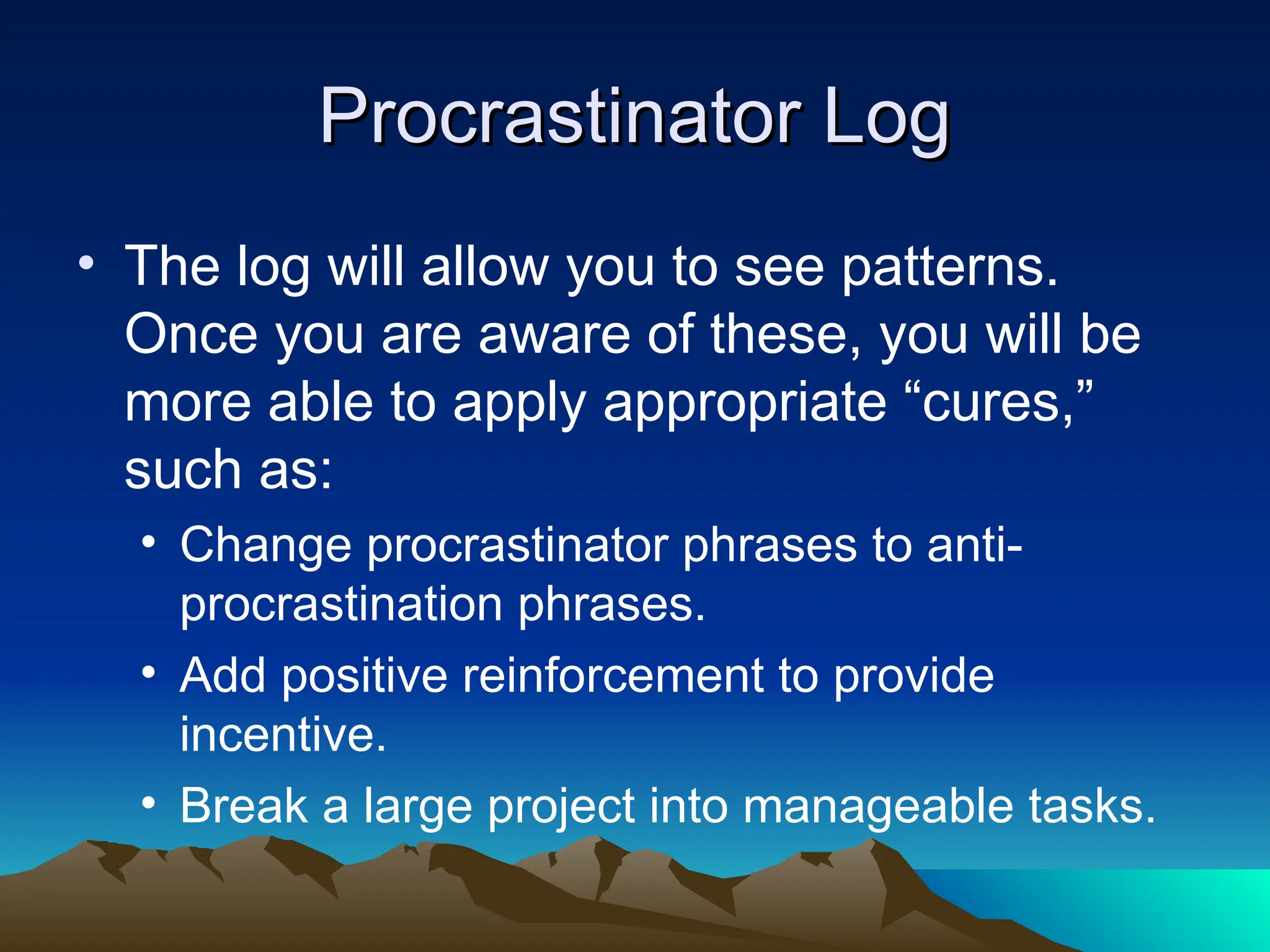 Procrastinator Log
Procrastinator Log
• The log will allow you to see patterns.
Once you are aware of these, you will be
more able to apply appropriate “cures,”
such as:
• Change procrastinator phrases to anti-
procrastination phrases.
• Add positive reinforcement to provide
incentive.
• Break a large project into manageable tasks.
 