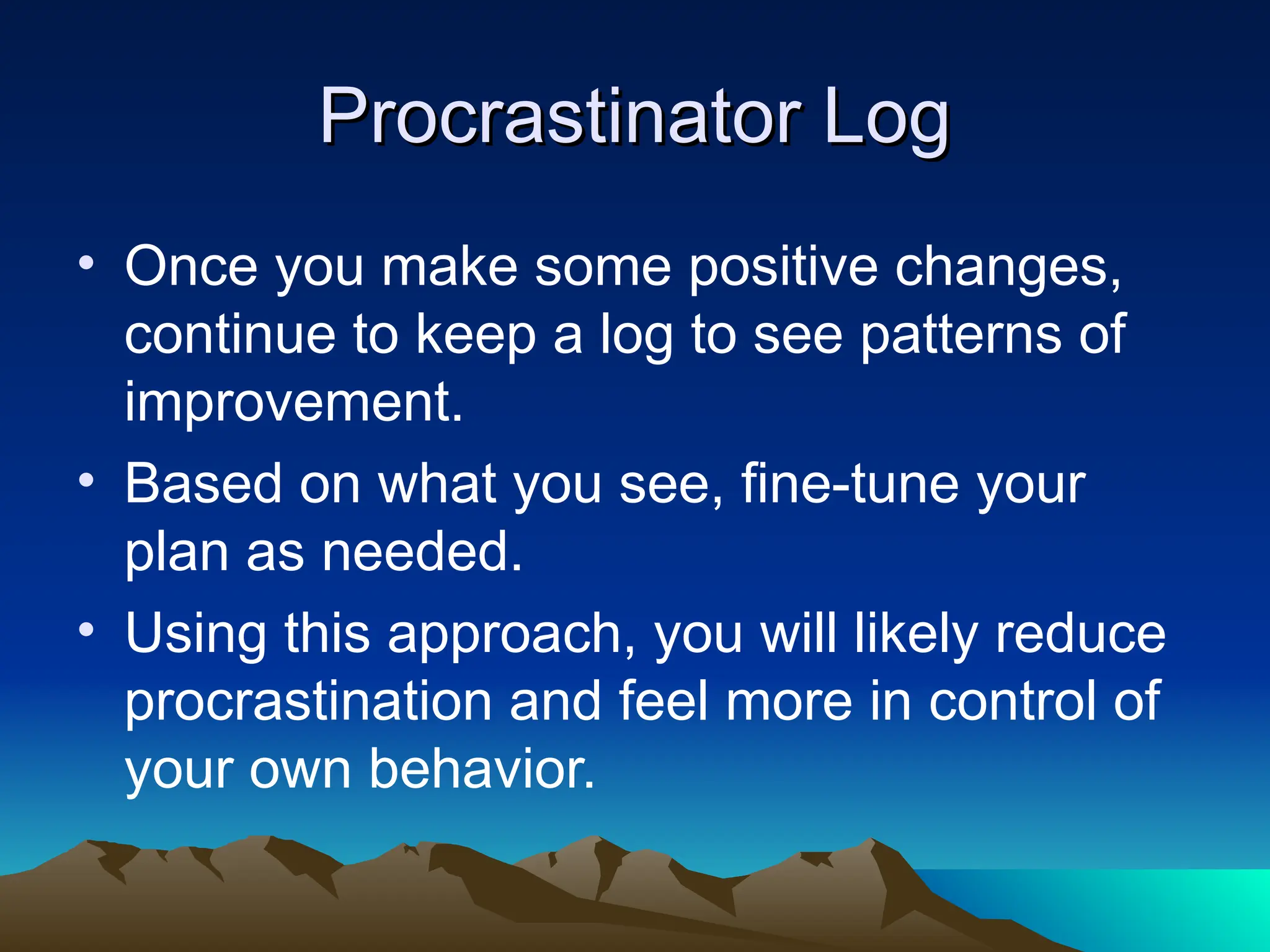 Procrastinator Log
Procrastinator Log
• Once you make some positive changes,
continue to keep a log to see patterns of
improvement.
• Based on what you see, fine-tune your
plan as needed.
• Using this approach, you will likely reduce
procrastination and feel more in control of
your own behavior.
 
