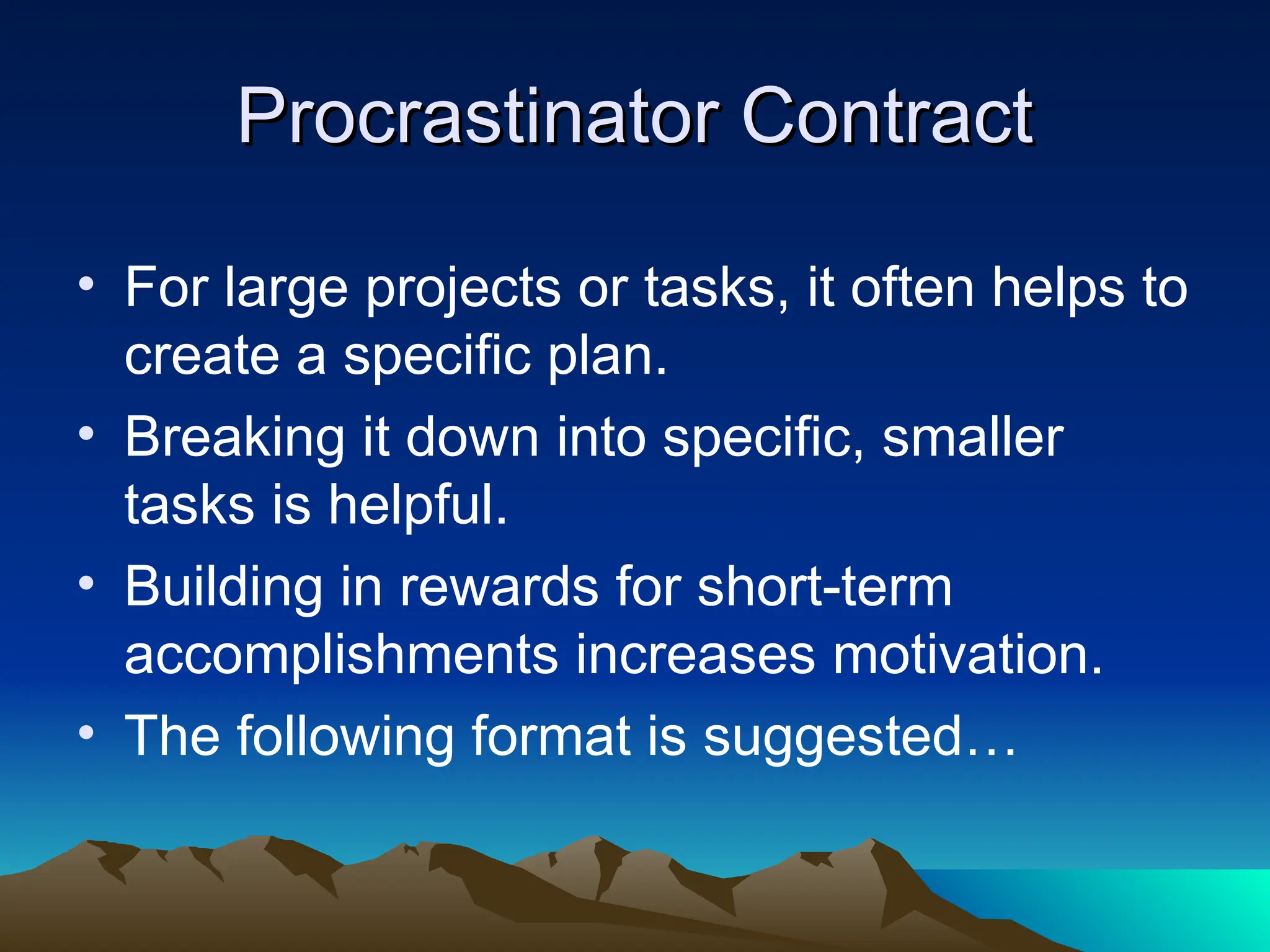 Procrastinator Contract
Procrastinator Contract
• For large projects or tasks, it often helps to
create a specific plan.
• Breaking it down into specific, smaller
tasks is helpful.
• Building in rewards for short-term
accomplishments increases motivation.
• The following format is suggested…
 