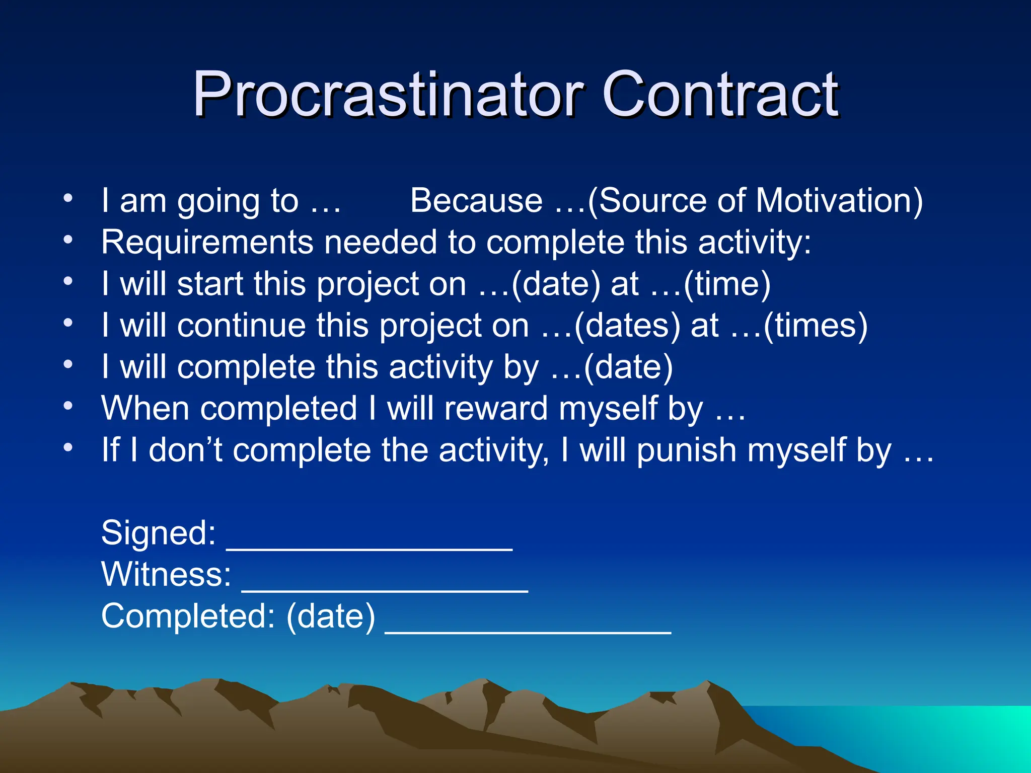 Procrastinator Contract
Procrastinator Contract
• I am going to … Because …(Source of Motivation)
• Requirements needed to complete this activity:
• I will start this project on …(date) at …(time)
• I will continue this project on …(dates) at …(times)
• I will complete this activity by …(date)
• When completed I will reward myself by …
• If I don’t complete the activity, I will punish myself by …
Signed: _______________
Witness: _______________
Completed: (date) _______________
 