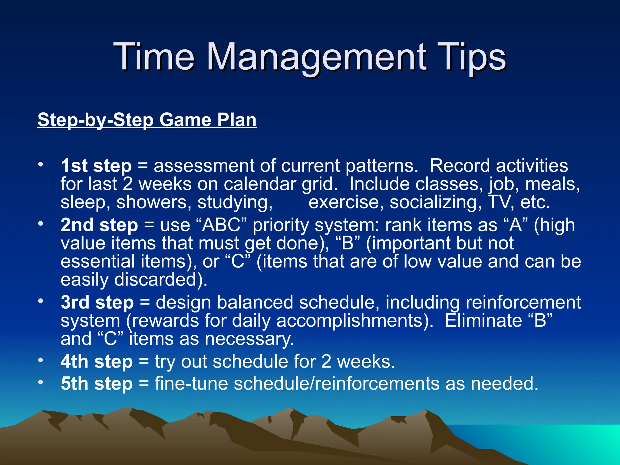 Time Management Tips
Time Management Tips
Step-by-Step Game Plan
• 1st step = assessment of current patterns. Record activities
for last 2 weeks on calendar grid. Include classes, job, meals,
sleep, showers, studying, exercise, socializing, TV, etc.
• 2nd step = use “ABC” priority system: rank items as “A” (high
value items that must get done), “B” (important but not
essential items), or “C” (items that are of low value and can be
easily discarded).
• 3rd step = design balanced schedule, including reinforcement
system (rewards for daily accomplishments). Eliminate “B”
and “C” items as necessary.
• 4th step = try out schedule for 2 weeks.
• 5th step = fine-tune schedule/reinforcements as needed.
 