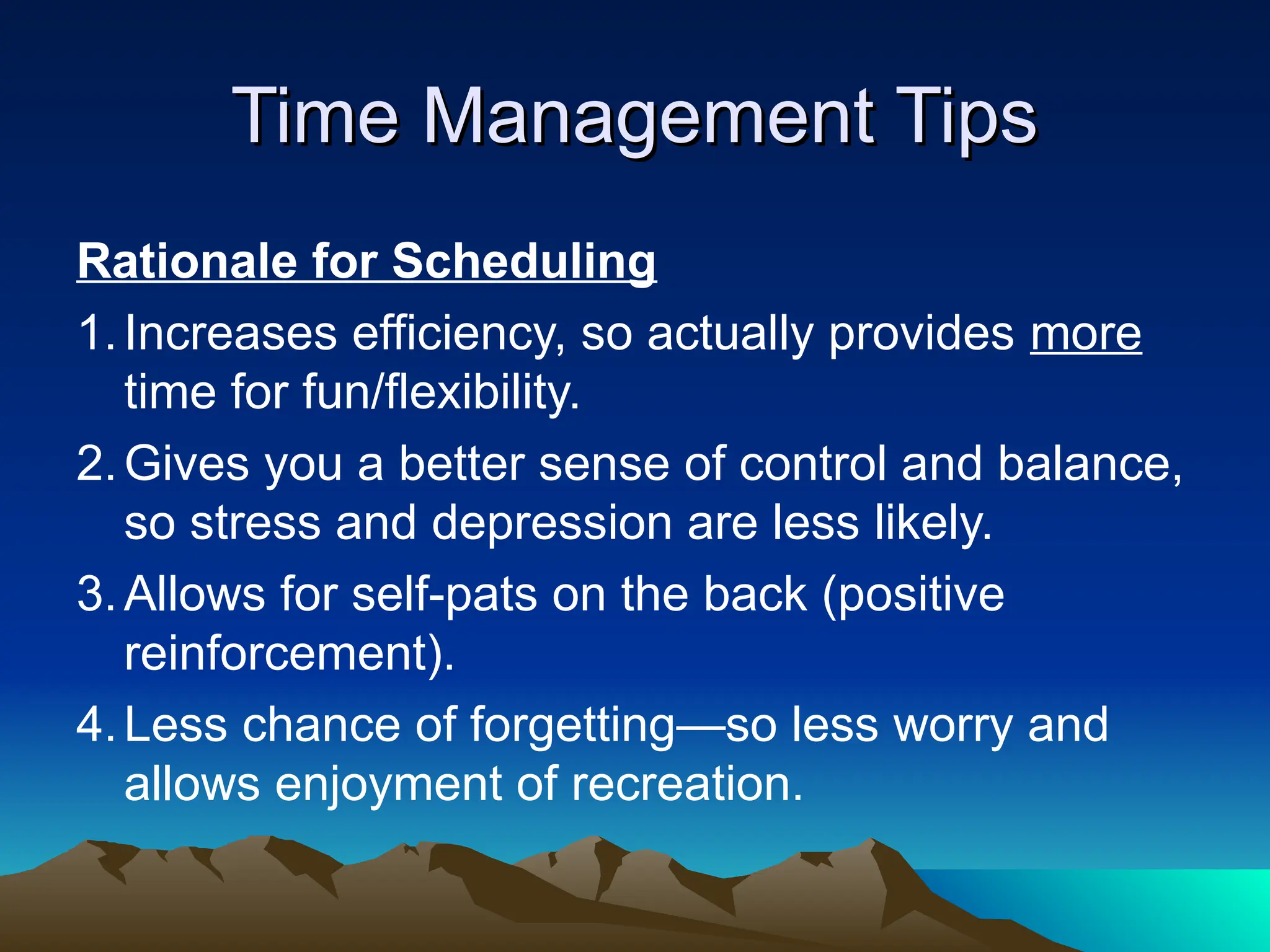 Time Management Tips
Time Management Tips
Rationale for Scheduling
1.Increases efficiency, so actually provides more
time for fun/flexibility.
2.Gives you a better sense of control and balance,
so stress and depression are less likely.
3.Allows for self-pats on the back (positive
reinforcement).
4.Less chance of forgetting—so less worry and
allows enjoyment of recreation.
 