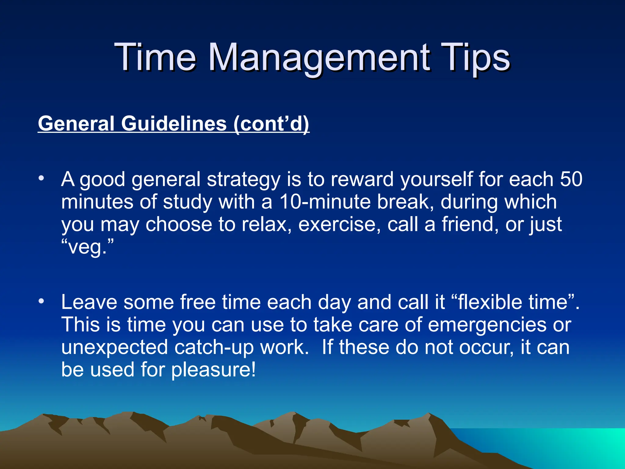 Time Management Tips
Time Management Tips
General Guidelines (cont’d)
• A good general strategy is to reward yourself for each 50
minutes of study with a 10-minute break, during which
you may choose to relax, exercise, call a friend, or just
“veg.”
• Leave some free time each day and call it “flexible time”.
This is time you can use to take care of emergencies or
unexpected catch-up work. If these do not occur, it can
be used for pleasure!
 