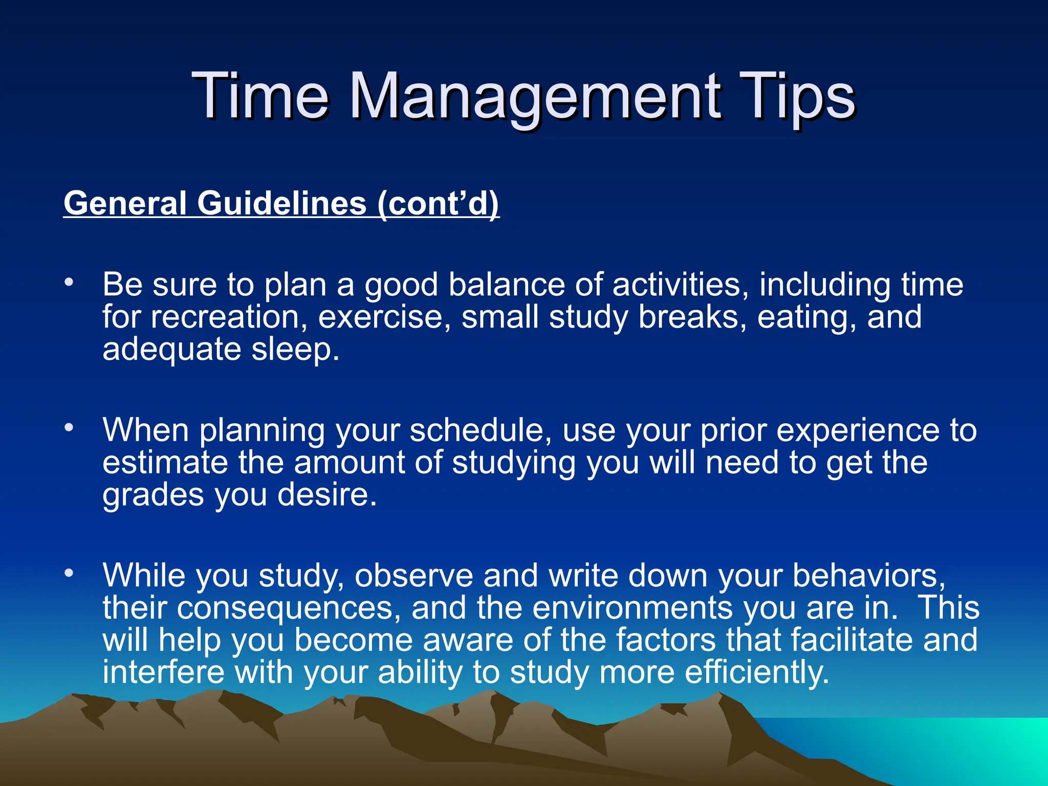 Time Management Tips
Time Management Tips
General Guidelines (cont’d)
• Be sure to plan a good balance of activities, including time
for recreation, exercise, small study breaks, eating, and
adequate sleep.
• When planning your schedule, use your prior experience to
estimate the amount of studying you will need to get the
grades you desire.
• While you study, observe and write down your behaviors,
their consequences, and the environments you are in. This
will help you become aware of the factors that facilitate and
interfere with your ability to study more efficiently.
 