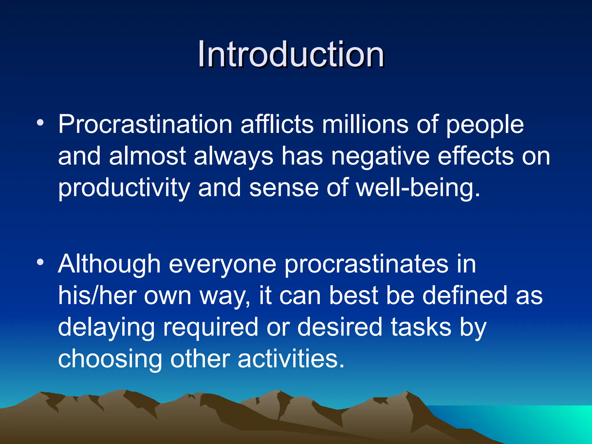 Introduction
Introduction
• Procrastination afflicts millions of people
and almost always has negative effects on
productivity and sense of well-being.
• Although everyone procrastinates in
his/her own way, it can best be defined as
delaying required or desired tasks by
choosing other activities.
 