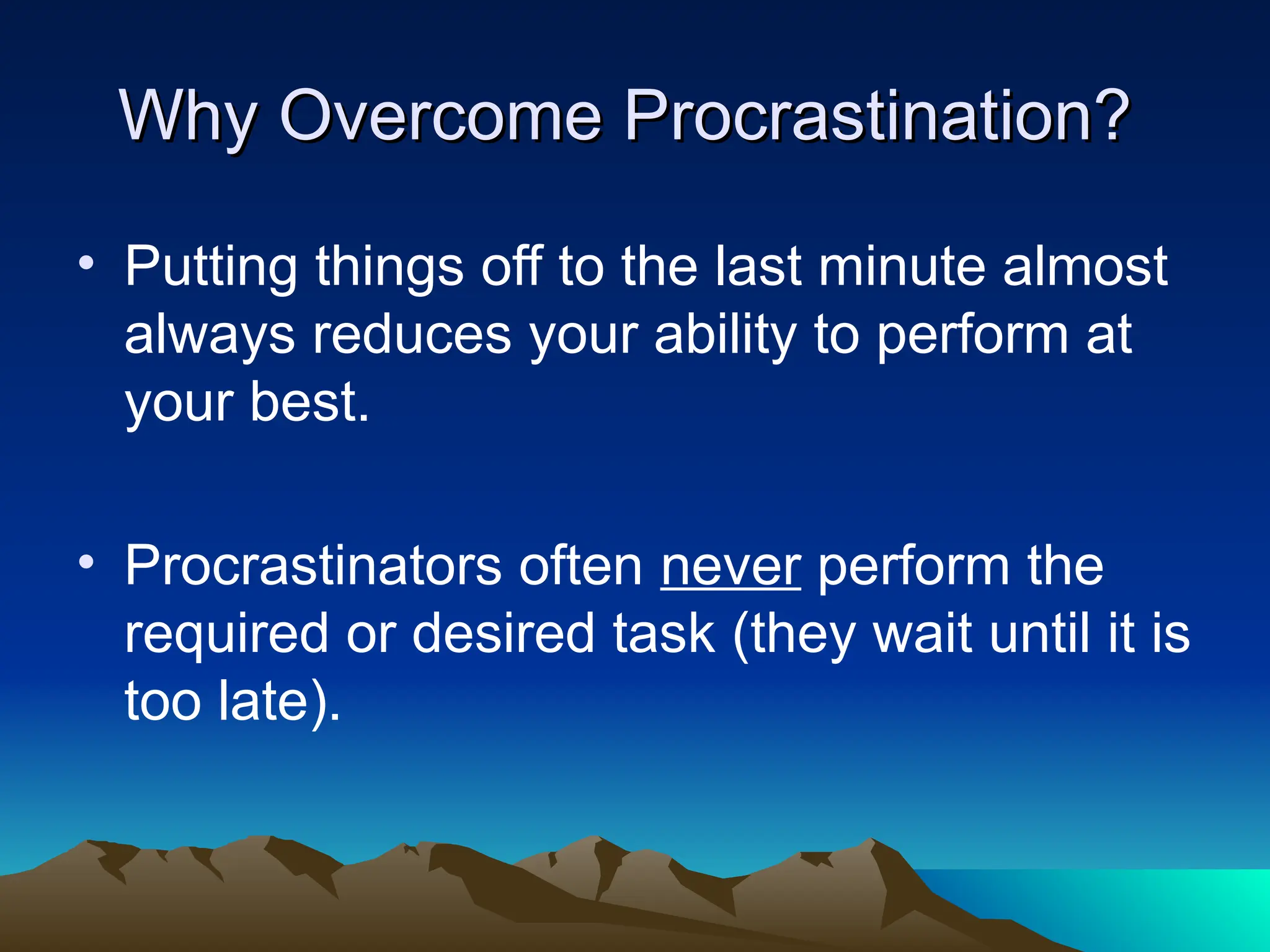 Why Overcome Procrastination?
Why Overcome Procrastination?
• Putting things off to the last minute almost
always reduces your ability to perform at
your best.
• Procrastinators often never perform the
required or desired task (they wait until it is
too late).
 