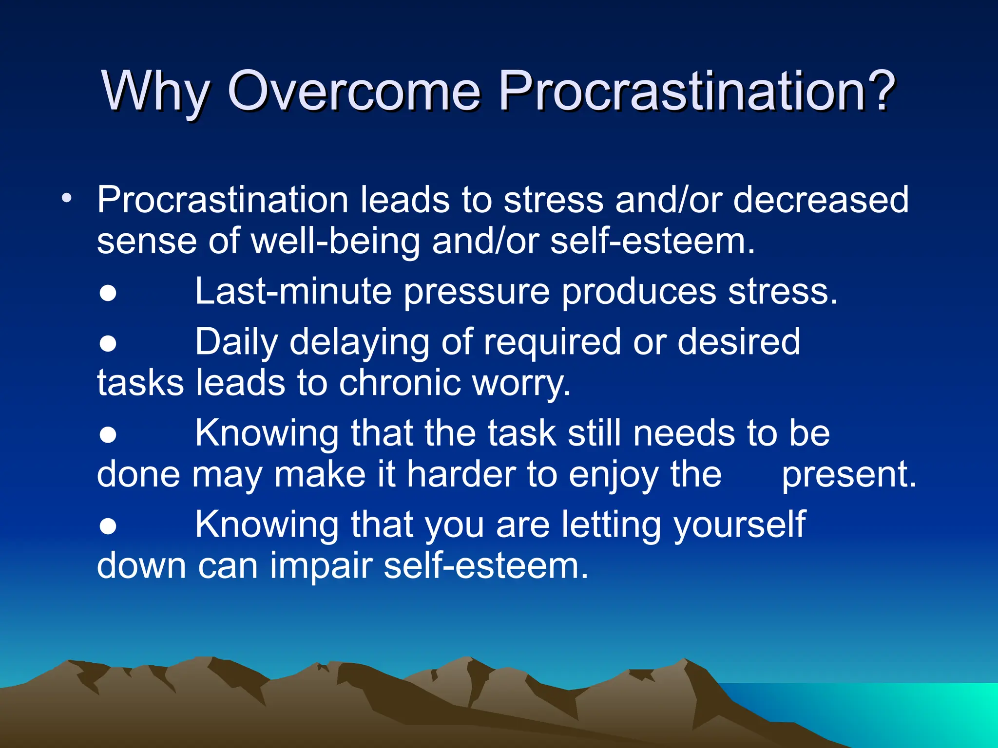 Why Overcome Procrastination?
Why Overcome Procrastination?
• Procrastination leads to stress and/or decreased
sense of well-being and/or self-esteem.
● Last-minute pressure produces stress.
● Daily delaying of required or desired
tasks leads to chronic worry.
● Knowing that the task still needs to be
done may make it harder to enjoy the present.
● Knowing that you are letting yourself
down can impair self-esteem.
 