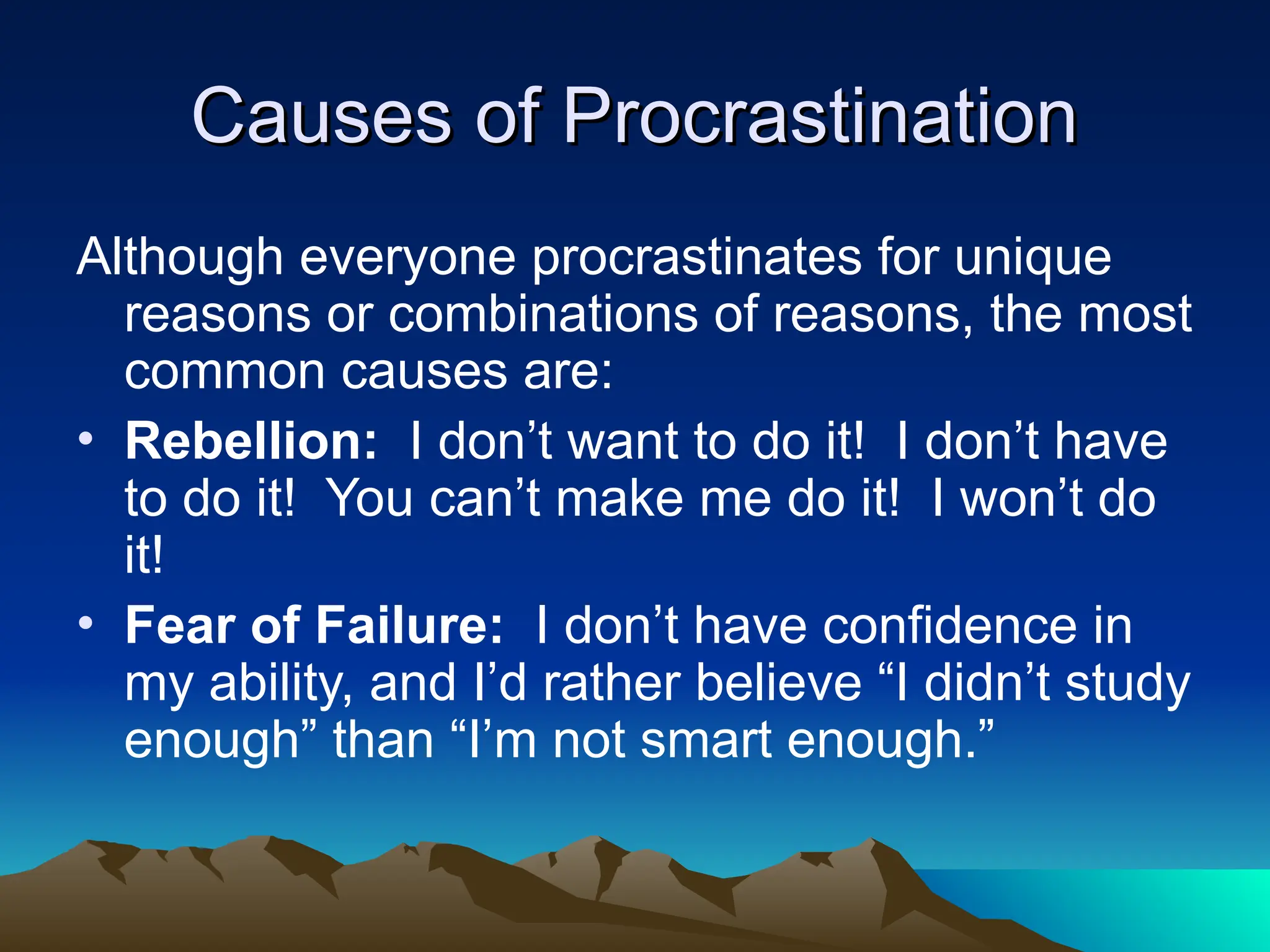 Causes of Procrastination
Causes of Procrastination
Although everyone procrastinates for unique
reasons or combinations of reasons, the most
common causes are:
• Rebellion: I don’t want to do it! I don’t have
to do it! You can’t make me do it! I won’t do
it!
• Fear of Failure: I don’t have confidence in
my ability, and I’d rather believe “I didn’t study
enough” than “I’m not smart enough.”
 