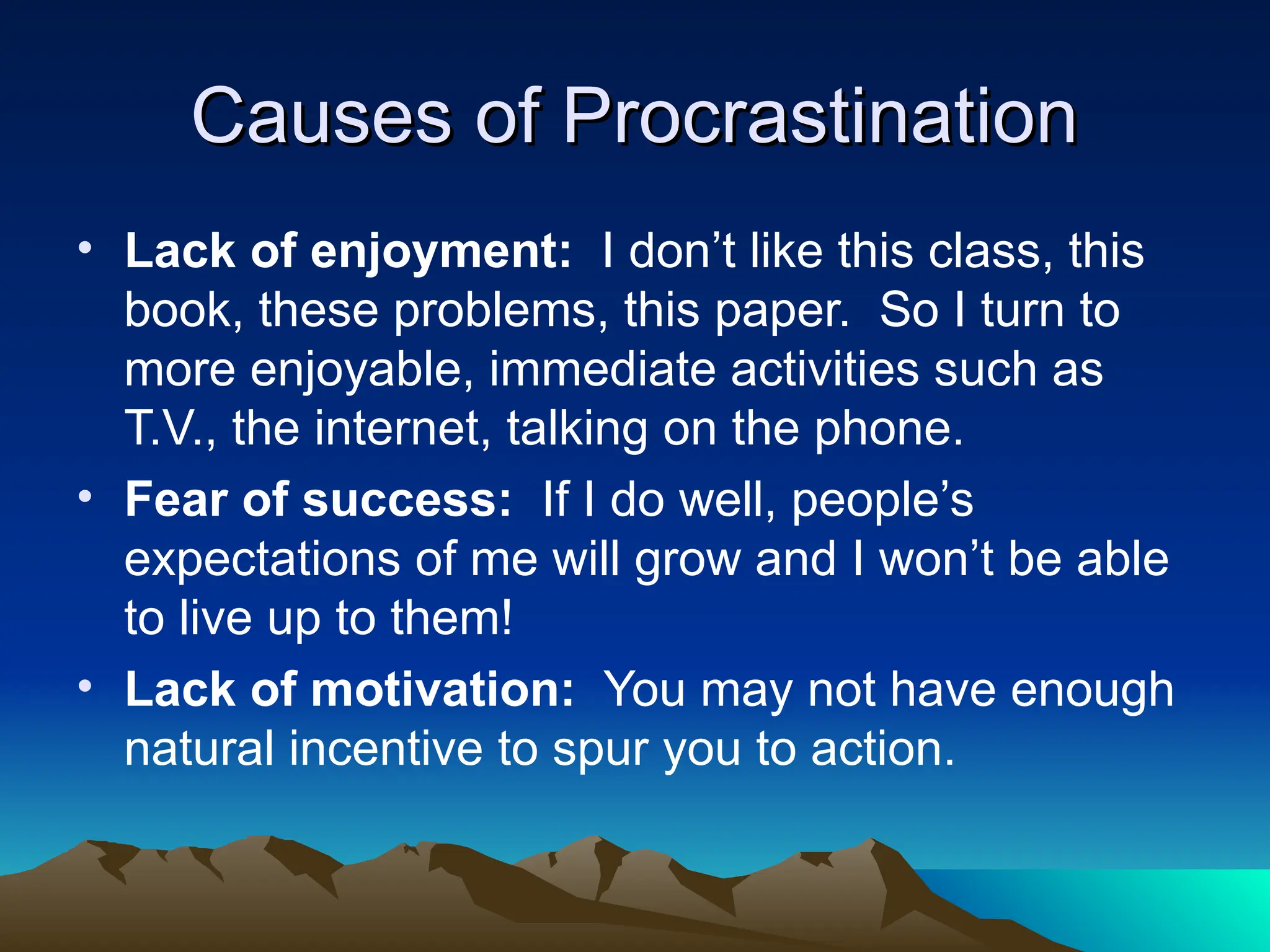 Causes of Procrastination
Causes of Procrastination
• Lack of enjoyment: I don’t like this class, this
book, these problems, this paper. So I turn to
more enjoyable, immediate activities such as
T.V., the internet, talking on the phone.
• Fear of success: If I do well, people’s
expectations of me will grow and I won’t be able
to live up to them!
• Lack of motivation: You may not have enough
natural incentive to spur you to action.
 