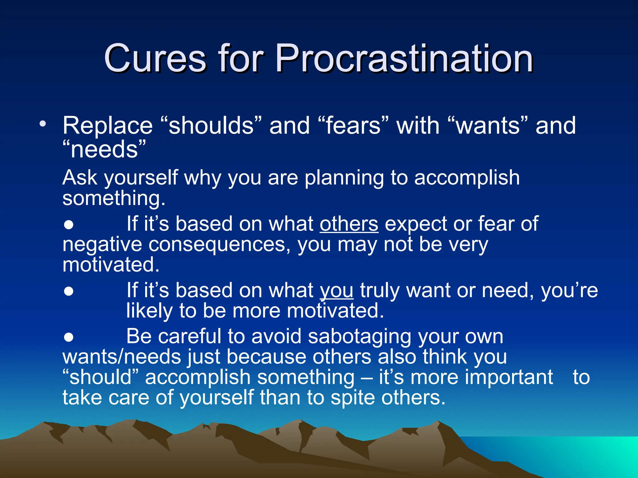 Cures for Procrastination
Cures for Procrastination
• Replace “shoulds” and “fears” with “wants” and
“needs”
Ask yourself why you are planning to accomplish
something.
● If it’s based on what others expect or fear of
negative consequences, you may not be very
motivated.
● If it’s based on what you truly want or need, you’re
likely to be more motivated.
● Be careful to avoid sabotaging your own
wants/needs just because others also think you
“should” accomplish something – it’s more important to
take care of yourself than to spite others.
 