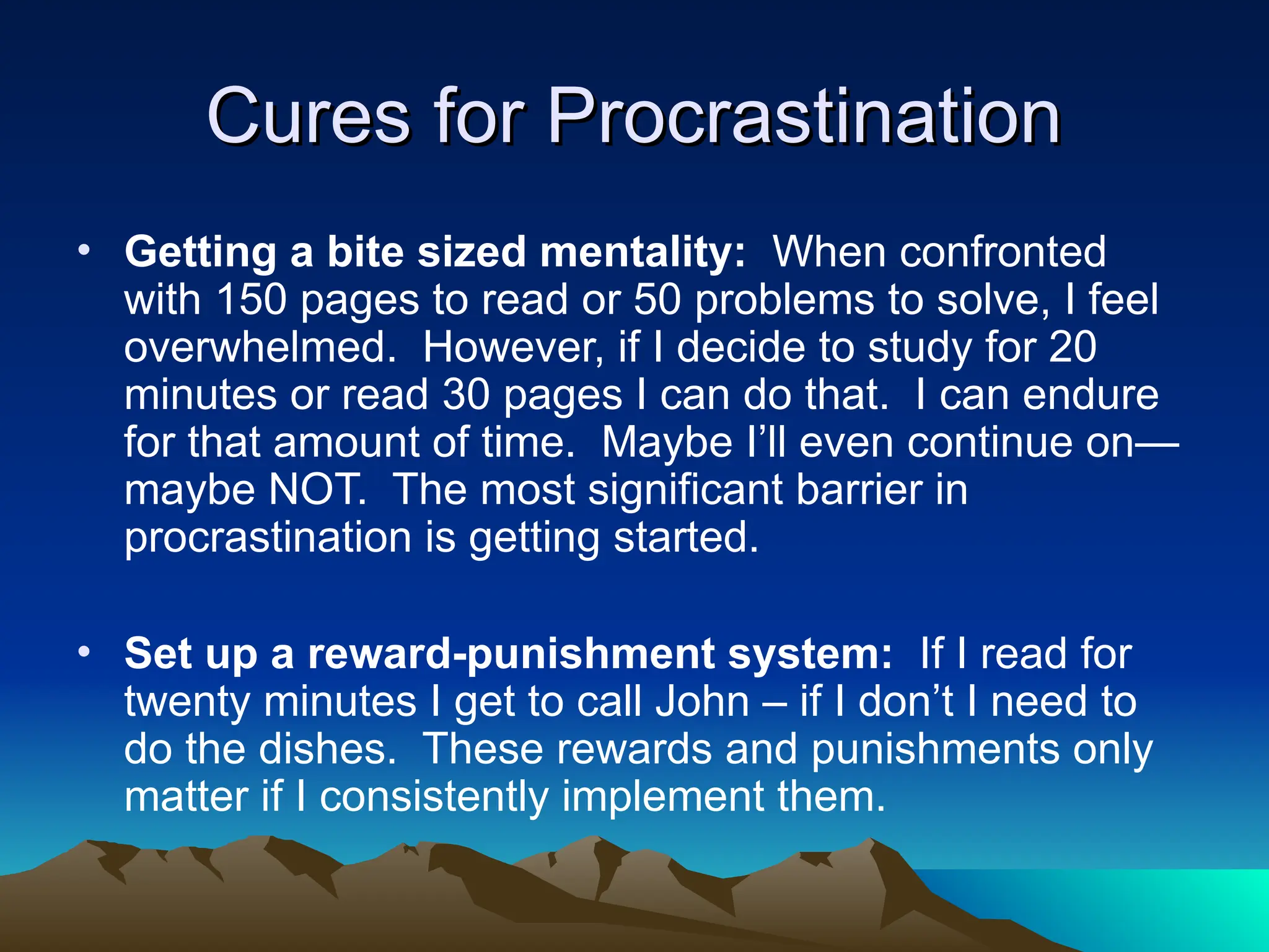 Cures for Procrastination
Cures for Procrastination
• Getting a bite sized mentality: When confronted
with 150 pages to read or 50 problems to solve, I feel
overwhelmed. However, if I decide to study for 20
minutes or read 30 pages I can do that. I can endure
for that amount of time. Maybe I’ll even continue on—
maybe NOT. The most significant barrier in
procrastination is getting started.
• Set up a reward-punishment system: If I read for
twenty minutes I get to call John – if I don’t I need to
do the dishes. These rewards and punishments only
matter if I consistently implement them.
 