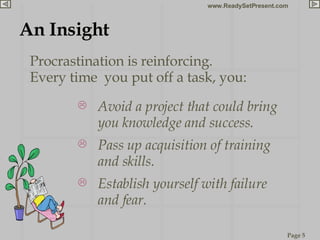 An Insight Procrastination is reinforcing.  Every time  you put off a task, you: Avoid a project that could bring you knowledge and success. Pass up acquisition of training and skills. Establish yourself with failure and fear. 