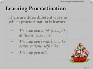 Learning Procrastination There are three different ways in which procrastination is learned: The way you think (thoughts, attitudes, emotions). The way you speak (remarks, conversations, self-talk). The way you act. 