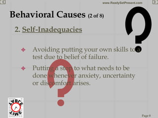 2.  Self-Inadequacies Behavioral Causes  (2 of 8) Avoiding putting your own skills to a test due to belief of failure. Putting a stop to what needs to be done whenever anxiety, uncertainty or discomfort arises.  