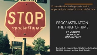 PROCRASTINATION-
THE THIEF OF TIME
BY: VARUNAVI
BHATNAGAR
GRIP- MAY 2021
Content development and digital marketing task
TASK #2 Content writing: Small Articles
Procrastination is the grave in which
opportunity is buried. It is the thief of time.
 