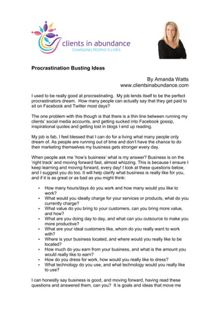 Procrastination Busting Ideas
By Amanda Watts
www.clientsinabundance.com
I used to be really good at procrastinating. My job lends itself to be the perfect
procrastinators dream. How many people can actually say that they get paid to
sit on Facebook and Twitter most days?
The one problem with this though is that there is a thin line between running my
clients’ social media accounts, and getting sucked into Facebook gossip,
inspirational quotes and getting lost in blogs I end up reading.
My job is fab, I feel blessed that I can do for a living what many people only
dream of. As people are running out of time and don’t have the chance to do
their marketing themselves my business gets stronger every day.
When people ask me ‘how’s business’ what is my answer? Business is on the
‘right track’ and moving forward fast, almost whizzing. This is because I ensure I
keep learning and moving forward, every day! I look at these questions below,
and I suggest you do too. It will help clarify what business is really like for you,
and if it is as great or as bad as you might think:
• How many hours/days do you work and how many would you like to
work?
• What would you ideally charge for your services or products, what do you
currently charge?
• What value do you bring to your customers, can you bring more value,
and how?
• What are you doing day to day, and what can you outsource to make you
more productive?
• What are your ideal customers like, whom do you really want to work
with?
• Where is your business located, and where would you really like to be
located?
• How much do you earn from your business, and what is the amount you
would really like to earn?
• How do you dress for work, how would you really like to dress?
• What technology do you use, and what technology would you really like
to use?
I can honestly say business is good, and moving forward, having read these
questions and answered them, can you? It is goals and ideas that move me
	
  
 